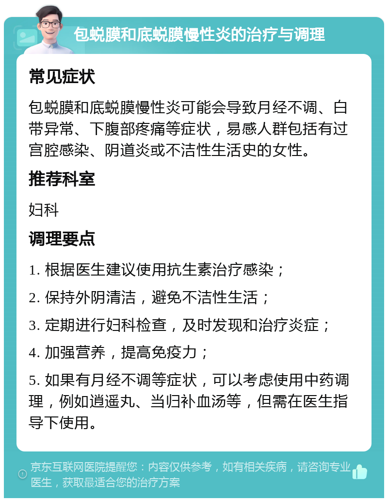 包蜕膜和底蜕膜慢性炎的治疗与调理 常见症状 包蜕膜和底蜕膜慢性炎可能会导致月经不调、白带异常、下腹部疼痛等症状，易感人群包括有过宫腔感染、阴道炎或不洁性生活史的女性。 推荐科室 妇科 调理要点 1. 根据医生建议使用抗生素治疗感染； 2. 保持外阴清洁，避免不洁性生活； 3. 定期进行妇科检查，及时发现和治疗炎症； 4. 加强营养，提高免疫力； 5. 如果有月经不调等症状，可以考虑使用中药调理，例如逍遥丸、当归补血汤等，但需在医生指导下使用。