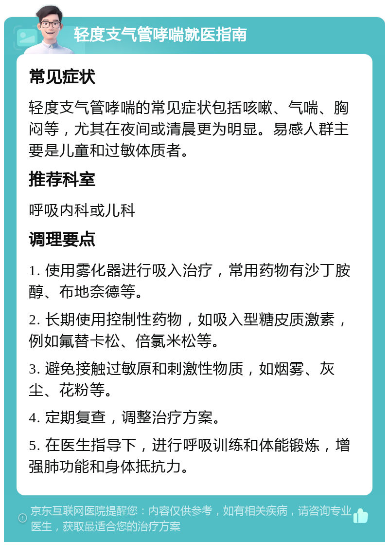 轻度支气管哮喘就医指南 常见症状 轻度支气管哮喘的常见症状包括咳嗽、气喘、胸闷等，尤其在夜间或清晨更为明显。易感人群主要是儿童和过敏体质者。 推荐科室 呼吸内科或儿科 调理要点 1. 使用雾化器进行吸入治疗，常用药物有沙丁胺醇、布地奈德等。 2. 长期使用控制性药物，如吸入型糖皮质激素，例如氟替卡松、倍氯米松等。 3. 避免接触过敏原和刺激性物质，如烟雾、灰尘、花粉等。 4. 定期复查，调整治疗方案。 5. 在医生指导下，进行呼吸训练和体能锻炼，增强肺功能和身体抵抗力。