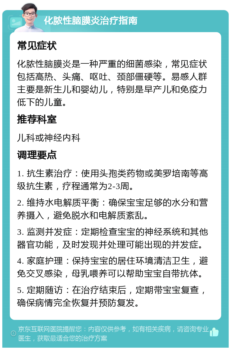 化脓性脑膜炎治疗指南 常见症状 化脓性脑膜炎是一种严重的细菌感染，常见症状包括高热、头痛、呕吐、颈部僵硬等。易感人群主要是新生儿和婴幼儿，特别是早产儿和免疫力低下的儿童。 推荐科室 儿科或神经内科 调理要点 1. 抗生素治疗：使用头孢类药物或美罗培南等高级抗生素，疗程通常为2-3周。 2. 维持水电解质平衡：确保宝宝足够的水分和营养摄入，避免脱水和电解质紊乱。 3. 监测并发症：定期检查宝宝的神经系统和其他器官功能，及时发现并处理可能出现的并发症。 4. 家庭护理：保持宝宝的居住环境清洁卫生，避免交叉感染，母乳喂养可以帮助宝宝自带抗体。 5. 定期随访：在治疗结束后，定期带宝宝复查，确保病情完全恢复并预防复发。