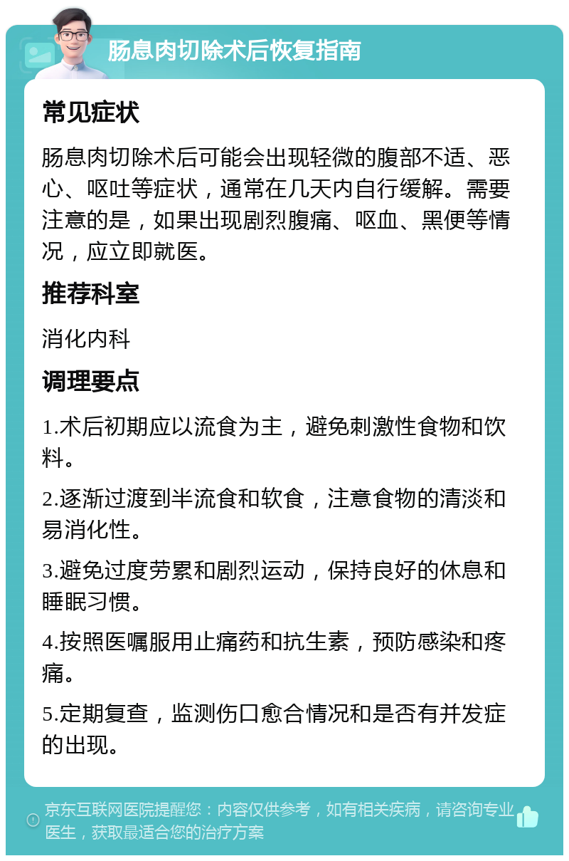 肠息肉切除术后恢复指南 常见症状 肠息肉切除术后可能会出现轻微的腹部不适、恶心、呕吐等症状，通常在几天内自行缓解。需要注意的是，如果出现剧烈腹痛、呕血、黑便等情况，应立即就医。 推荐科室 消化内科 调理要点 1.术后初期应以流食为主，避免刺激性食物和饮料。 2.逐渐过渡到半流食和软食，注意食物的清淡和易消化性。 3.避免过度劳累和剧烈运动，保持良好的休息和睡眠习惯。 4.按照医嘱服用止痛药和抗生素，预防感染和疼痛。 5.定期复查，监测伤口愈合情况和是否有并发症的出现。