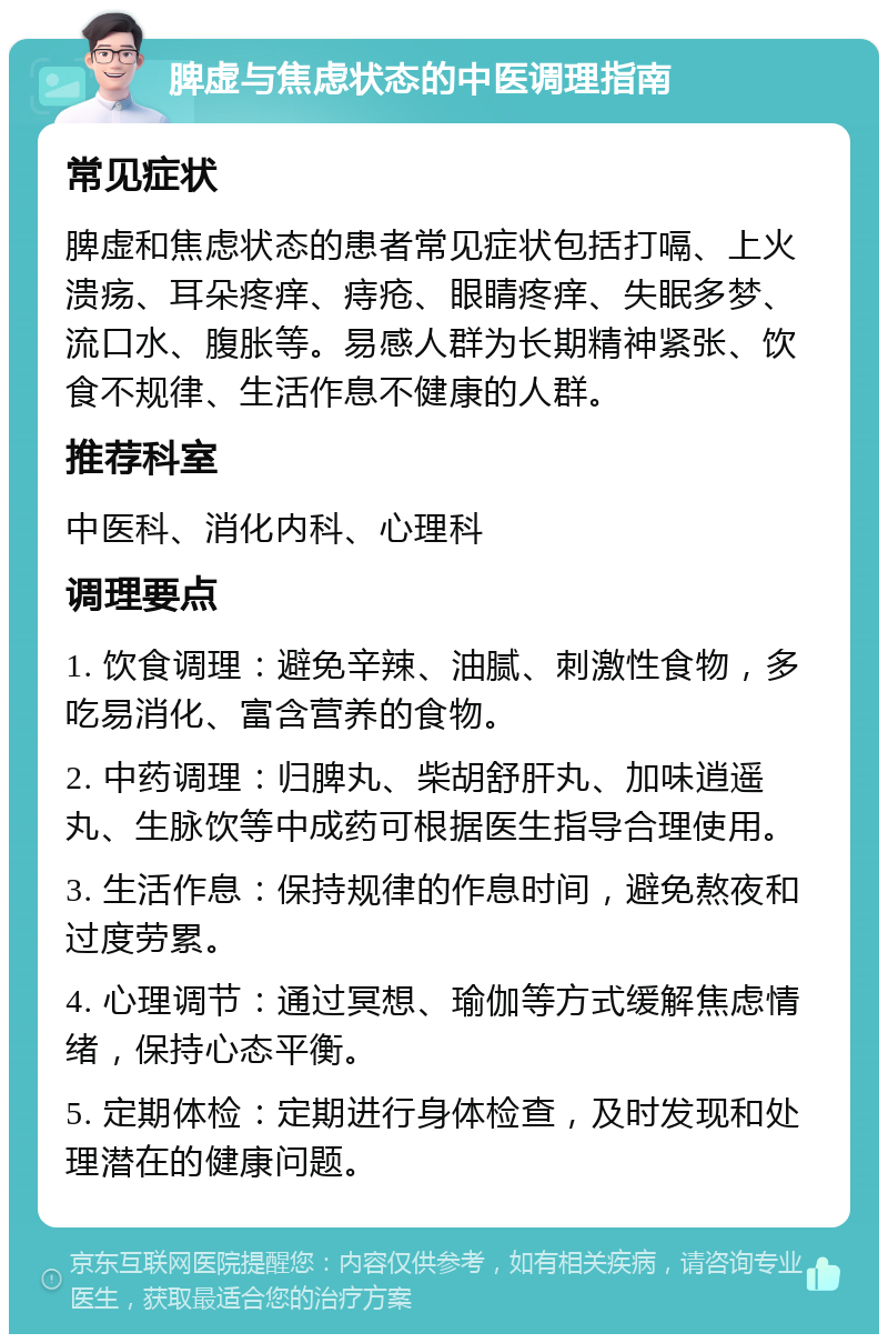 脾虚与焦虑状态的中医调理指南 常见症状 脾虚和焦虑状态的患者常见症状包括打嗝、上火溃疡、耳朵疼痒、痔疮、眼睛疼痒、失眠多梦、流口水、腹胀等。易感人群为长期精神紧张、饮食不规律、生活作息不健康的人群。 推荐科室 中医科、消化内科、心理科 调理要点 1. 饮食调理：避免辛辣、油腻、刺激性食物，多吃易消化、富含营养的食物。 2. 中药调理：归脾丸、柴胡舒肝丸、加味逍遥丸、生脉饮等中成药可根据医生指导合理使用。 3. 生活作息：保持规律的作息时间，避免熬夜和过度劳累。 4. 心理调节：通过冥想、瑜伽等方式缓解焦虑情绪，保持心态平衡。 5. 定期体检：定期进行身体检查，及时发现和处理潜在的健康问题。