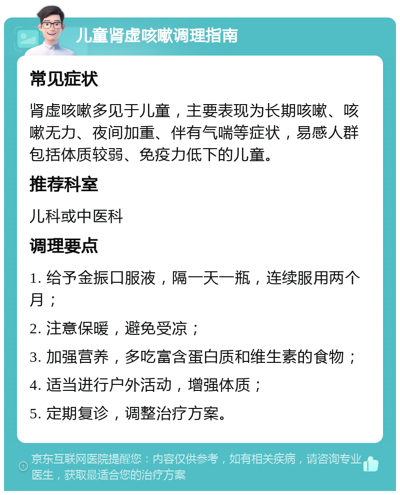 儿童肾虚咳嗽调理指南 常见症状 肾虚咳嗽多见于儿童，主要表现为长期咳嗽、咳嗽无力、夜间加重、伴有气喘等症状，易感人群包括体质较弱、免疫力低下的儿童。 推荐科室 儿科或中医科 调理要点 1. 给予金振口服液，隔一天一瓶，连续服用两个月； 2. 注意保暖，避免受凉； 3. 加强营养，多吃富含蛋白质和维生素的食物； 4. 适当进行户外活动，增强体质； 5. 定期复诊，调整治疗方案。