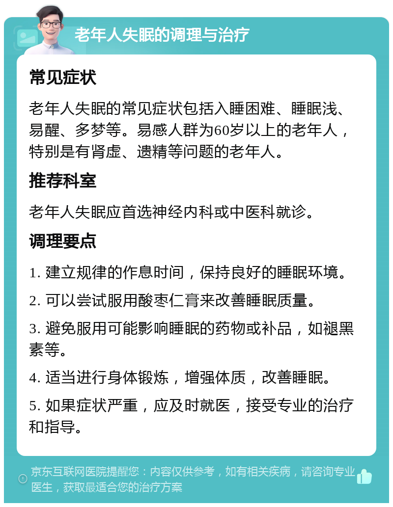 老年人失眠的调理与治疗 常见症状 老年人失眠的常见症状包括入睡困难、睡眠浅、易醒、多梦等。易感人群为60岁以上的老年人，特别是有肾虚、遗精等问题的老年人。 推荐科室 老年人失眠应首选神经内科或中医科就诊。 调理要点 1. 建立规律的作息时间，保持良好的睡眠环境。 2. 可以尝试服用酸枣仁膏来改善睡眠质量。 3. 避免服用可能影响睡眠的药物或补品，如褪黑素等。 4. 适当进行身体锻炼，增强体质，改善睡眠。 5. 如果症状严重，应及时就医，接受专业的治疗和指导。