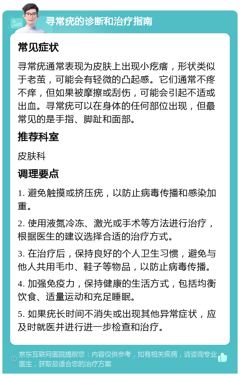 寻常疣的诊断和治疗指南 常见症状 寻常疣通常表现为皮肤上出现小疙瘩，形状类似于老茧，可能会有轻微的凸起感。它们通常不疼不痒，但如果被摩擦或刮伤，可能会引起不适或出血。寻常疣可以在身体的任何部位出现，但最常见的是手指、脚趾和面部。 推荐科室 皮肤科 调理要点 1. 避免触摸或挤压疣，以防止病毒传播和感染加重。 2. 使用液氮冷冻、激光或手术等方法进行治疗，根据医生的建议选择合适的治疗方式。 3. 在治疗后，保持良好的个人卫生习惯，避免与他人共用毛巾、鞋子等物品，以防止病毒传播。 4. 加强免疫力，保持健康的生活方式，包括均衡饮食、适量运动和充足睡眠。 5. 如果疣长时间不消失或出现其他异常症状，应及时就医并进行进一步检查和治疗。