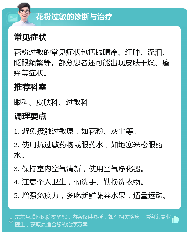 花粉过敏的诊断与治疗 常见症状 花粉过敏的常见症状包括眼睛痒、红肿、流泪、眨眼频繁等。部分患者还可能出现皮肤干燥、瘙痒等症状。 推荐科室 眼科、皮肤科、过敏科 调理要点 1. 避免接触过敏原，如花粉、灰尘等。 2. 使用抗过敏药物或眼药水，如地塞米松眼药水。 3. 保持室内空气清新，使用空气净化器。 4. 注意个人卫生，勤洗手、勤换洗衣物。 5. 增强免疫力，多吃新鲜蔬菜水果，适量运动。