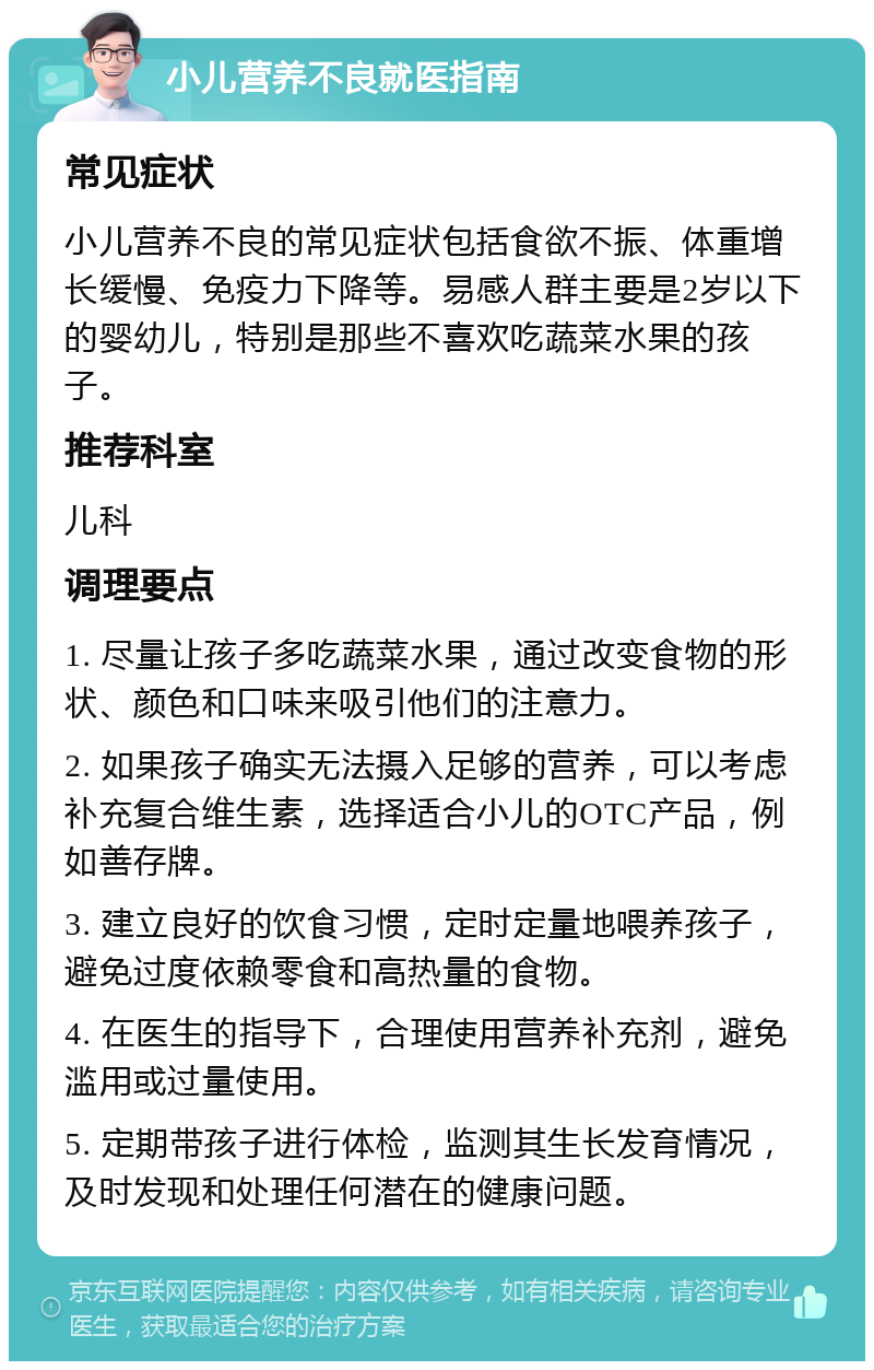 小儿营养不良就医指南 常见症状 小儿营养不良的常见症状包括食欲不振、体重增长缓慢、免疫力下降等。易感人群主要是2岁以下的婴幼儿，特别是那些不喜欢吃蔬菜水果的孩子。 推荐科室 儿科 调理要点 1. 尽量让孩子多吃蔬菜水果，通过改变食物的形状、颜色和口味来吸引他们的注意力。 2. 如果孩子确实无法摄入足够的营养，可以考虑补充复合维生素，选择适合小儿的OTC产品，例如善存牌。 3. 建立良好的饮食习惯，定时定量地喂养孩子，避免过度依赖零食和高热量的食物。 4. 在医生的指导下，合理使用营养补充剂，避免滥用或过量使用。 5. 定期带孩子进行体检，监测其生长发育情况，及时发现和处理任何潜在的健康问题。