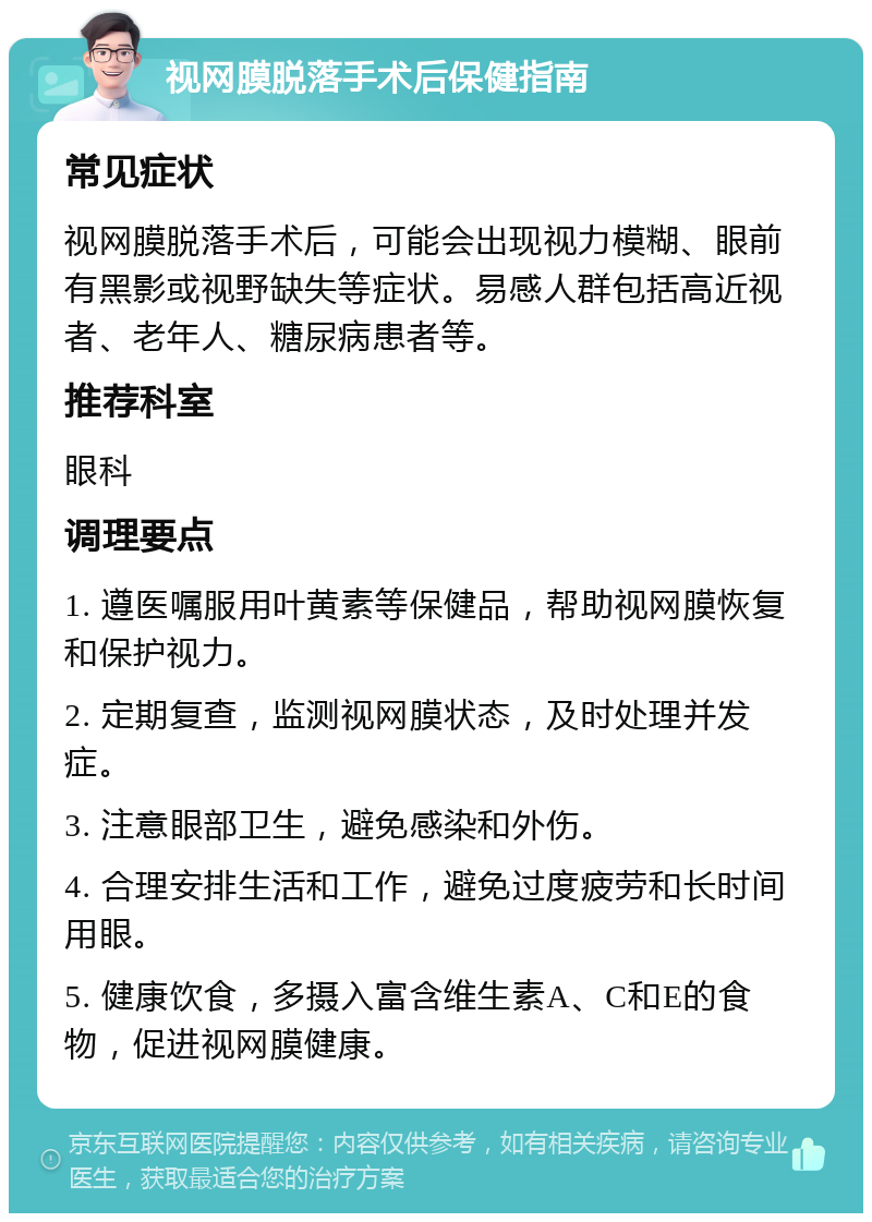 视网膜脱落手术后保健指南 常见症状 视网膜脱落手术后，可能会出现视力模糊、眼前有黑影或视野缺失等症状。易感人群包括高近视者、老年人、糖尿病患者等。 推荐科室 眼科 调理要点 1. 遵医嘱服用叶黄素等保健品，帮助视网膜恢复和保护视力。 2. 定期复查，监测视网膜状态，及时处理并发症。 3. 注意眼部卫生，避免感染和外伤。 4. 合理安排生活和工作，避免过度疲劳和长时间用眼。 5. 健康饮食，多摄入富含维生素A、C和E的食物，促进视网膜健康。