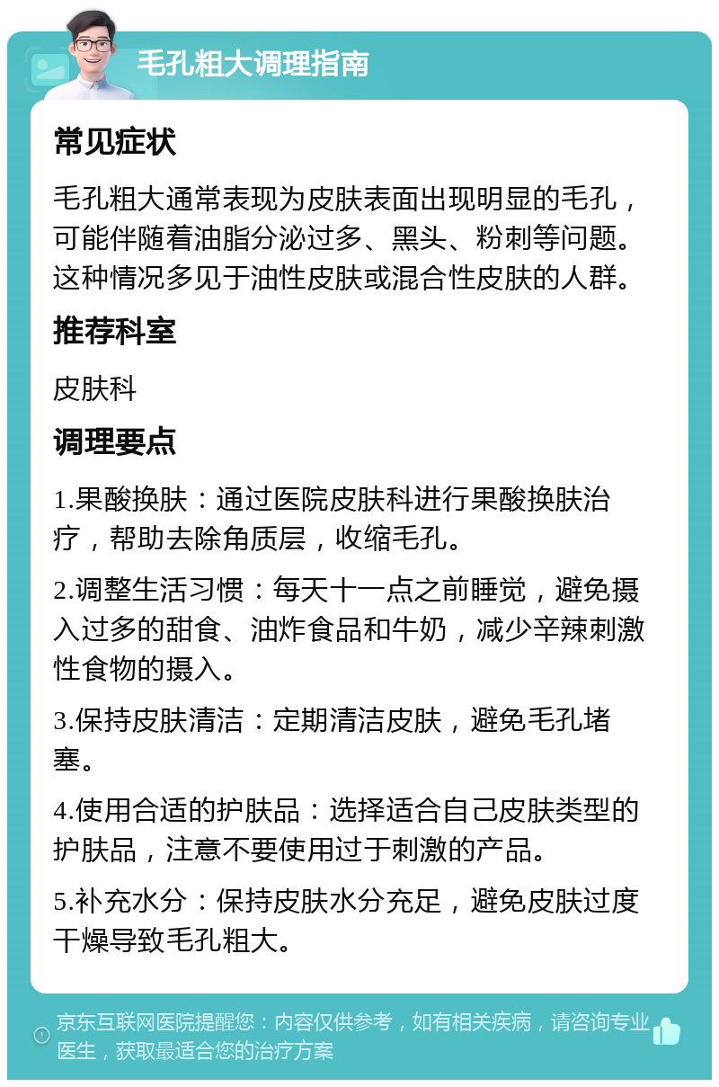 毛孔粗大调理指南 常见症状 毛孔粗大通常表现为皮肤表面出现明显的毛孔，可能伴随着油脂分泌过多、黑头、粉刺等问题。这种情况多见于油性皮肤或混合性皮肤的人群。 推荐科室 皮肤科 调理要点 1.果酸换肤：通过医院皮肤科进行果酸换肤治疗，帮助去除角质层，收缩毛孔。 2.调整生活习惯：每天十一点之前睡觉，避免摄入过多的甜食、油炸食品和牛奶，减少辛辣刺激性食物的摄入。 3.保持皮肤清洁：定期清洁皮肤，避免毛孔堵塞。 4.使用合适的护肤品：选择适合自己皮肤类型的护肤品，注意不要使用过于刺激的产品。 5.补充水分：保持皮肤水分充足，避免皮肤过度干燥导致毛孔粗大。