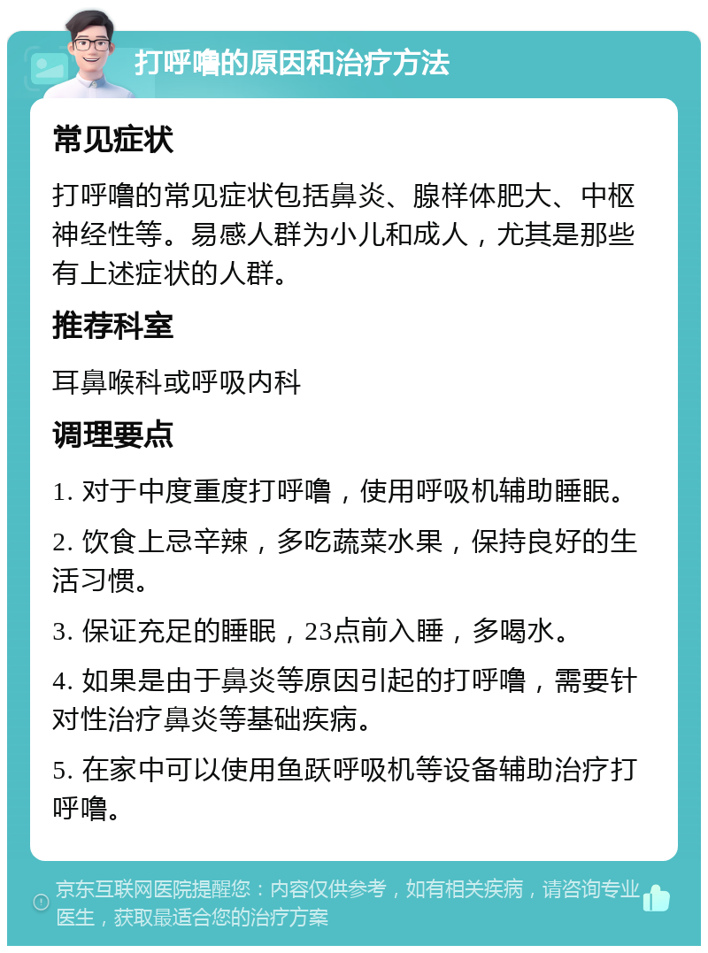 打呼噜的原因和治疗方法 常见症状 打呼噜的常见症状包括鼻炎、腺样体肥大、中枢神经性等。易感人群为小儿和成人，尤其是那些有上述症状的人群。 推荐科室 耳鼻喉科或呼吸内科 调理要点 1. 对于中度重度打呼噜，使用呼吸机辅助睡眠。 2. 饮食上忌辛辣，多吃蔬菜水果，保持良好的生活习惯。 3. 保证充足的睡眠，23点前入睡，多喝水。 4. 如果是由于鼻炎等原因引起的打呼噜，需要针对性治疗鼻炎等基础疾病。 5. 在家中可以使用鱼跃呼吸机等设备辅助治疗打呼噜。