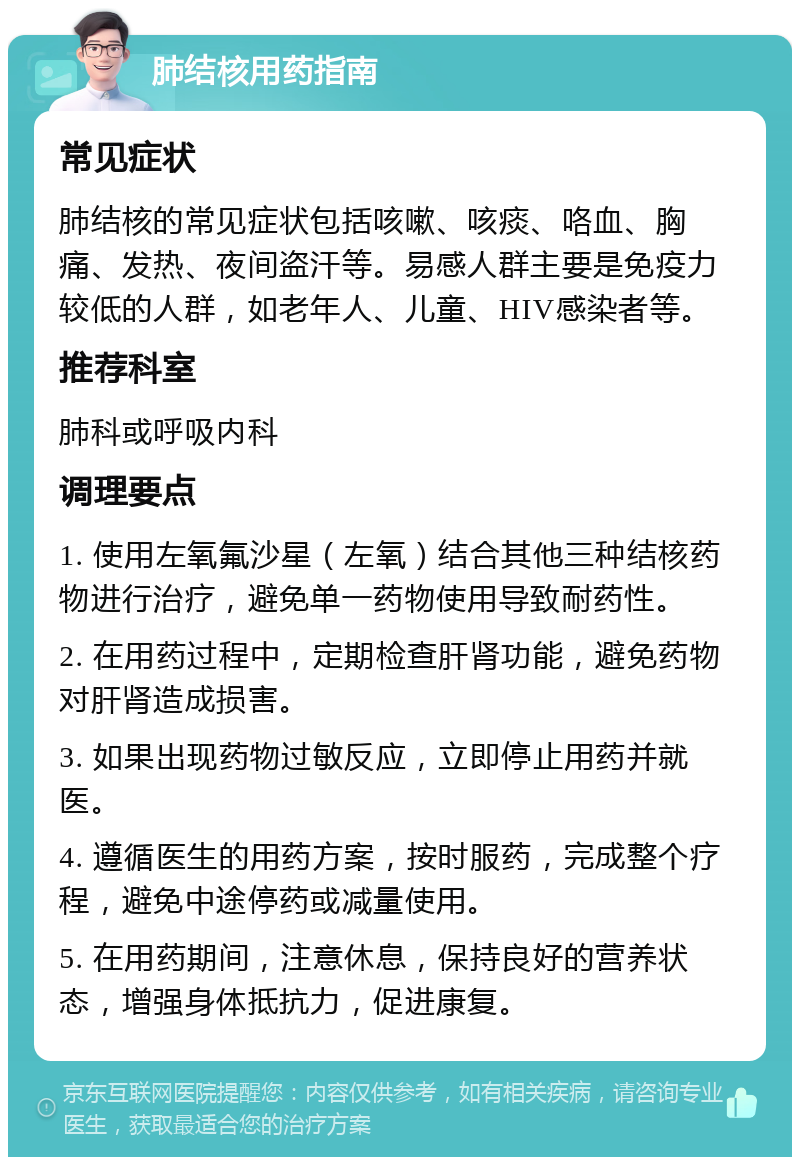 肺结核用药指南 常见症状 肺结核的常见症状包括咳嗽、咳痰、咯血、胸痛、发热、夜间盗汗等。易感人群主要是免疫力较低的人群，如老年人、儿童、HIV感染者等。 推荐科室 肺科或呼吸内科 调理要点 1. 使用左氧氟沙星（左氧）结合其他三种结核药物进行治疗，避免单一药物使用导致耐药性。 2. 在用药过程中，定期检查肝肾功能，避免药物对肝肾造成损害。 3. 如果出现药物过敏反应，立即停止用药并就医。 4. 遵循医生的用药方案，按时服药，完成整个疗程，避免中途停药或减量使用。 5. 在用药期间，注意休息，保持良好的营养状态，增强身体抵抗力，促进康复。