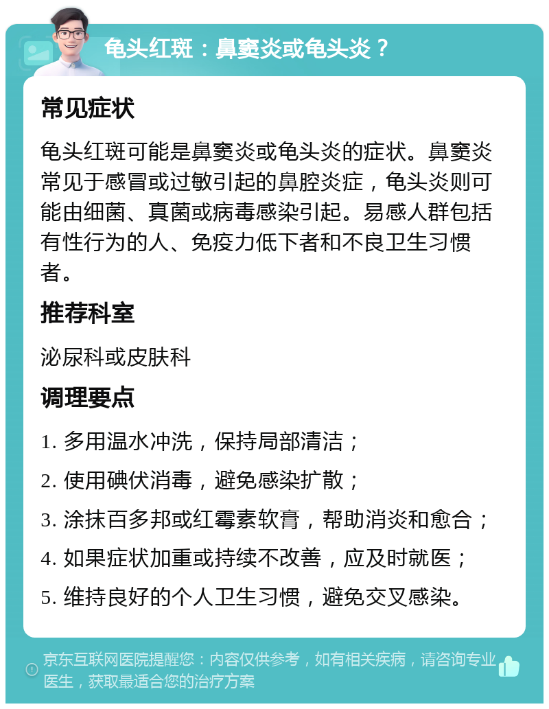 龟头红斑：鼻窦炎或龟头炎？ 常见症状 龟头红斑可能是鼻窦炎或龟头炎的症状。鼻窦炎常见于感冒或过敏引起的鼻腔炎症，龟头炎则可能由细菌、真菌或病毒感染引起。易感人群包括有性行为的人、免疫力低下者和不良卫生习惯者。 推荐科室 泌尿科或皮肤科 调理要点 1. 多用温水冲洗，保持局部清洁； 2. 使用碘伏消毒，避免感染扩散； 3. 涂抹百多邦或红霉素软膏，帮助消炎和愈合； 4. 如果症状加重或持续不改善，应及时就医； 5. 维持良好的个人卫生习惯，避免交叉感染。