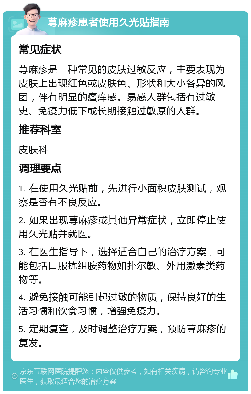 荨麻疹患者使用久光贴指南 常见症状 荨麻疹是一种常见的皮肤过敏反应，主要表现为皮肤上出现红色或皮肤色、形状和大小各异的风团，伴有明显的瘙痒感。易感人群包括有过敏史、免疫力低下或长期接触过敏原的人群。 推荐科室 皮肤科 调理要点 1. 在使用久光贴前，先进行小面积皮肤测试，观察是否有不良反应。 2. 如果出现荨麻疹或其他异常症状，立即停止使用久光贴并就医。 3. 在医生指导下，选择适合自己的治疗方案，可能包括口服抗组胺药物如扑尔敏、外用激素类药物等。 4. 避免接触可能引起过敏的物质，保持良好的生活习惯和饮食习惯，增强免疫力。 5. 定期复查，及时调整治疗方案，预防荨麻疹的复发。