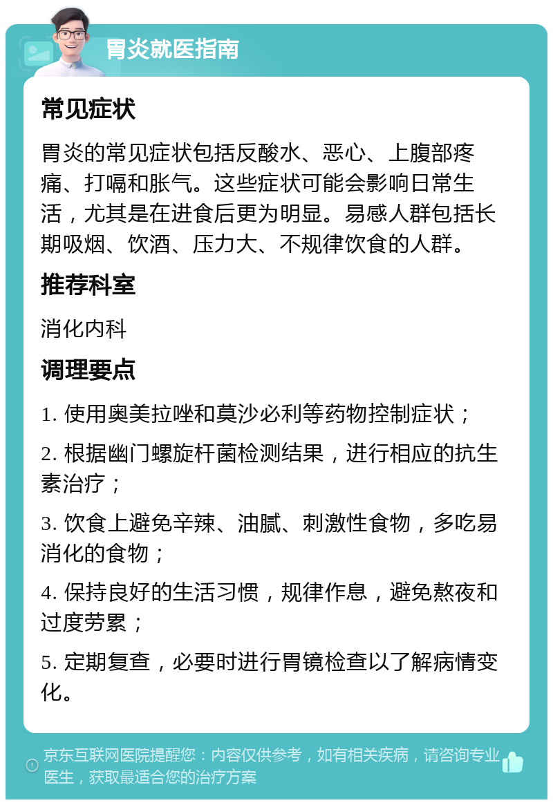 胃炎就医指南 常见症状 胃炎的常见症状包括反酸水、恶心、上腹部疼痛、打嗝和胀气。这些症状可能会影响日常生活，尤其是在进食后更为明显。易感人群包括长期吸烟、饮酒、压力大、不规律饮食的人群。 推荐科室 消化内科 调理要点 1. 使用奥美拉唑和莫沙必利等药物控制症状； 2. 根据幽门螺旋杆菌检测结果，进行相应的抗生素治疗； 3. 饮食上避免辛辣、油腻、刺激性食物，多吃易消化的食物； 4. 保持良好的生活习惯，规律作息，避免熬夜和过度劳累； 5. 定期复查，必要时进行胃镜检查以了解病情变化。