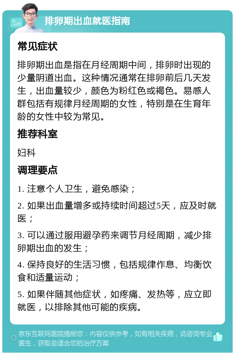 排卵期出血就医指南 常见症状 排卵期出血是指在月经周期中间，排卵时出现的少量阴道出血。这种情况通常在排卵前后几天发生，出血量较少，颜色为粉红色或褐色。易感人群包括有规律月经周期的女性，特别是在生育年龄的女性中较为常见。 推荐科室 妇科 调理要点 1. 注意个人卫生，避免感染； 2. 如果出血量增多或持续时间超过5天，应及时就医； 3. 可以通过服用避孕药来调节月经周期，减少排卵期出血的发生； 4. 保持良好的生活习惯，包括规律作息、均衡饮食和适量运动； 5. 如果伴随其他症状，如疼痛、发热等，应立即就医，以排除其他可能的疾病。