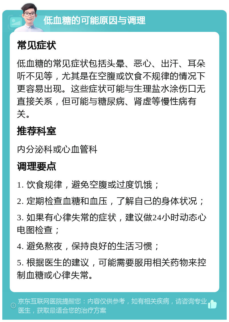 低血糖的可能原因与调理 常见症状 低血糖的常见症状包括头晕、恶心、出汗、耳朵听不见等，尤其是在空腹或饮食不规律的情况下更容易出现。这些症状可能与生理盐水涂伤口无直接关系，但可能与糖尿病、肾虚等慢性病有关。 推荐科室 内分泌科或心血管科 调理要点 1. 饮食规律，避免空腹或过度饥饿； 2. 定期检查血糖和血压，了解自己的身体状况； 3. 如果有心律失常的症状，建议做24小时动态心电图检查； 4. 避免熬夜，保持良好的生活习惯； 5. 根据医生的建议，可能需要服用相关药物来控制血糖或心律失常。