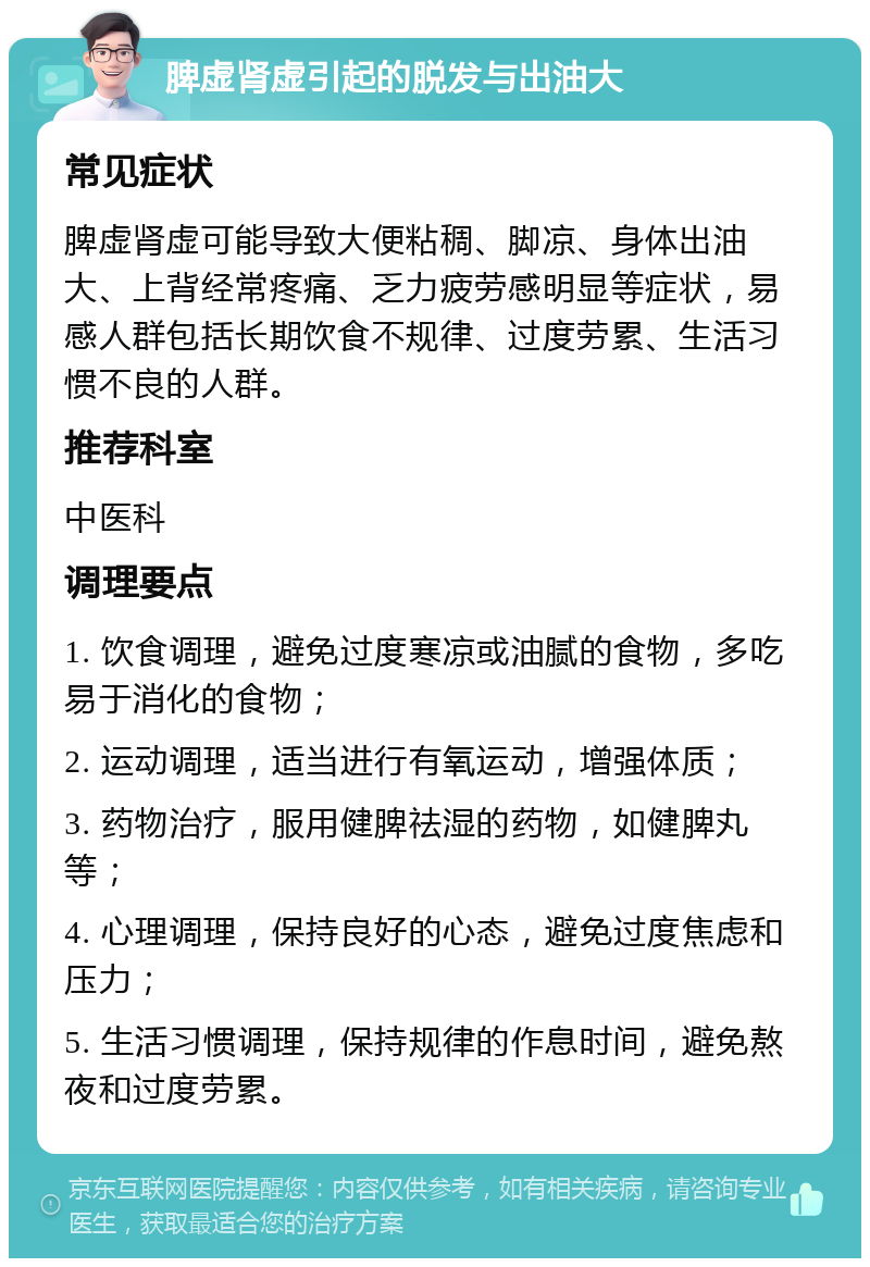 脾虚肾虚引起的脱发与出油大 常见症状 脾虚肾虚可能导致大便粘稠、脚凉、身体出油大、上背经常疼痛、乏力疲劳感明显等症状，易感人群包括长期饮食不规律、过度劳累、生活习惯不良的人群。 推荐科室 中医科 调理要点 1. 饮食调理，避免过度寒凉或油腻的食物，多吃易于消化的食物； 2. 运动调理，适当进行有氧运动，增强体质； 3. 药物治疗，服用健脾祛湿的药物，如健脾丸等； 4. 心理调理，保持良好的心态，避免过度焦虑和压力； 5. 生活习惯调理，保持规律的作息时间，避免熬夜和过度劳累。