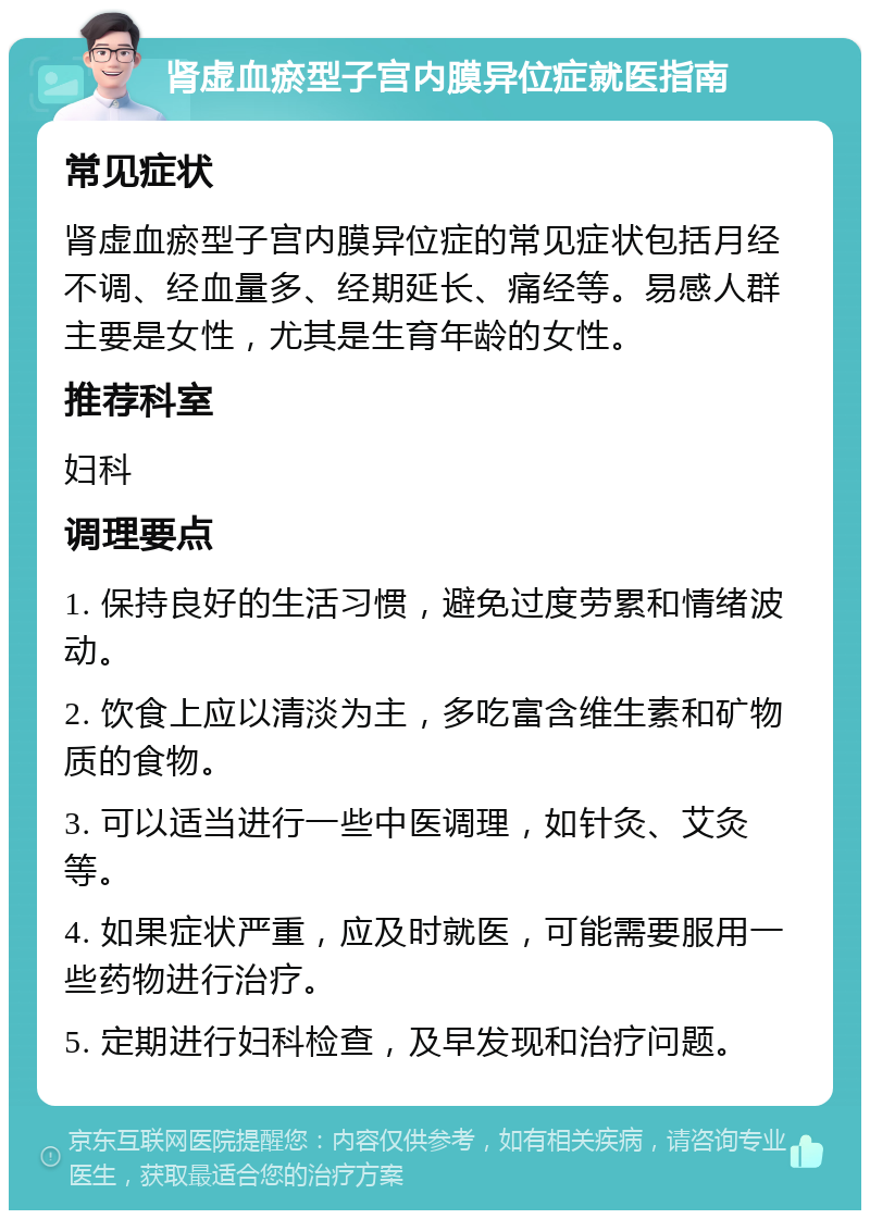 肾虚血瘀型子宫内膜异位症就医指南 常见症状 肾虚血瘀型子宫内膜异位症的常见症状包括月经不调、经血量多、经期延长、痛经等。易感人群主要是女性，尤其是生育年龄的女性。 推荐科室 妇科 调理要点 1. 保持良好的生活习惯，避免过度劳累和情绪波动。 2. 饮食上应以清淡为主，多吃富含维生素和矿物质的食物。 3. 可以适当进行一些中医调理，如针灸、艾灸等。 4. 如果症状严重，应及时就医，可能需要服用一些药物进行治疗。 5. 定期进行妇科检查，及早发现和治疗问题。