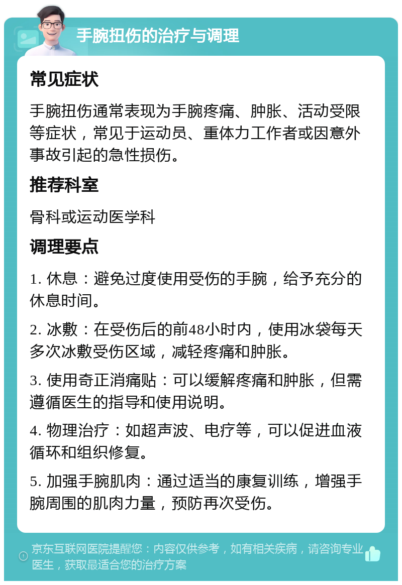 手腕扭伤的治疗与调理 常见症状 手腕扭伤通常表现为手腕疼痛、肿胀、活动受限等症状，常见于运动员、重体力工作者或因意外事故引起的急性损伤。 推荐科室 骨科或运动医学科 调理要点 1. 休息：避免过度使用受伤的手腕，给予充分的休息时间。 2. 冰敷：在受伤后的前48小时内，使用冰袋每天多次冰敷受伤区域，减轻疼痛和肿胀。 3. 使用奇正消痛贴：可以缓解疼痛和肿胀，但需遵循医生的指导和使用说明。 4. 物理治疗：如超声波、电疗等，可以促进血液循环和组织修复。 5. 加强手腕肌肉：通过适当的康复训练，增强手腕周围的肌肉力量，预防再次受伤。