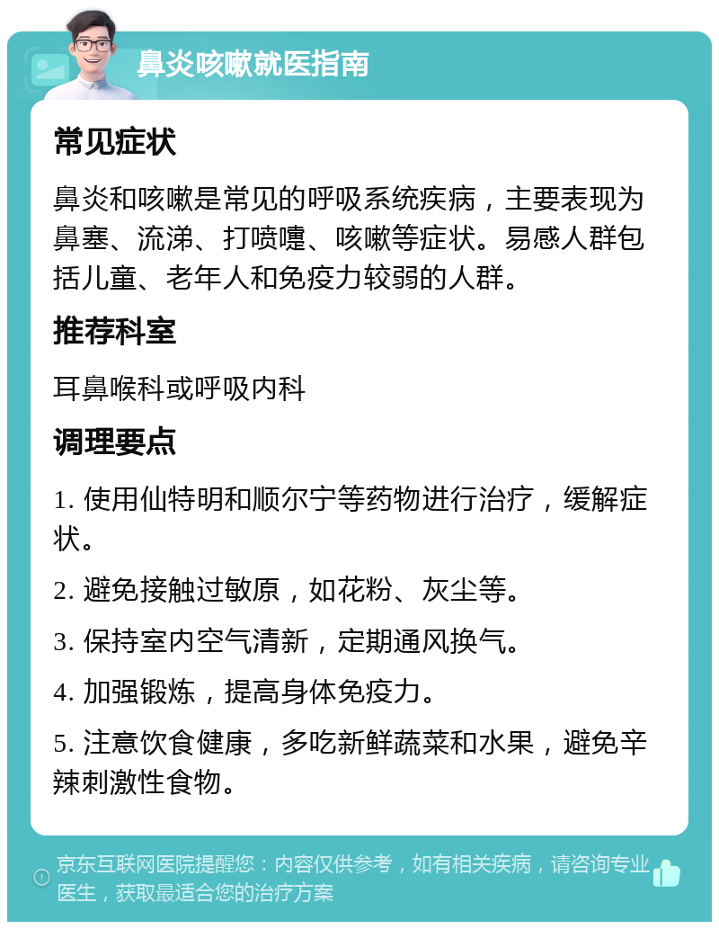 鼻炎咳嗽就医指南 常见症状 鼻炎和咳嗽是常见的呼吸系统疾病，主要表现为鼻塞、流涕、打喷嚏、咳嗽等症状。易感人群包括儿童、老年人和免疫力较弱的人群。 推荐科室 耳鼻喉科或呼吸内科 调理要点 1. 使用仙特明和顺尔宁等药物进行治疗，缓解症状。 2. 避免接触过敏原，如花粉、灰尘等。 3. 保持室内空气清新，定期通风换气。 4. 加强锻炼，提高身体免疫力。 5. 注意饮食健康，多吃新鲜蔬菜和水果，避免辛辣刺激性食物。