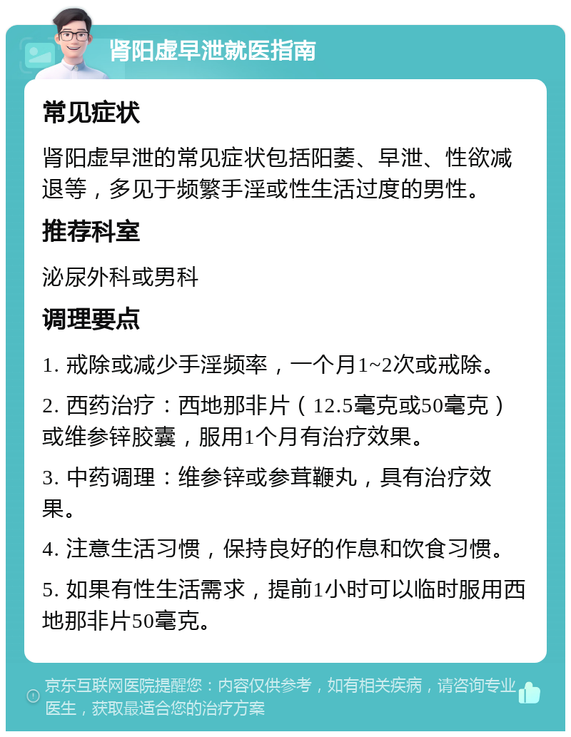 肾阳虚早泄就医指南 常见症状 肾阳虚早泄的常见症状包括阳萎、早泄、性欲减退等，多见于频繁手淫或性生活过度的男性。 推荐科室 泌尿外科或男科 调理要点 1. 戒除或减少手淫频率，一个月1~2次或戒除。 2. 西药治疗：西地那非片（12.5毫克或50毫克）或维参锌胶囊，服用1个月有治疗效果。 3. 中药调理：维参锌或参茸鞭丸，具有治疗效果。 4. 注意生活习惯，保持良好的作息和饮食习惯。 5. 如果有性生活需求，提前1小时可以临时服用西地那非片50毫克。