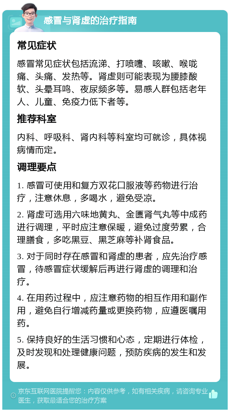 感冒与肾虚的治疗指南 常见症状 感冒常见症状包括流涕、打喷嚏、咳嗽、喉咙痛、头痛、发热等。肾虚则可能表现为腰膝酸软、头晕耳鸣、夜尿频多等。易感人群包括老年人、儿童、免疫力低下者等。 推荐科室 内科、呼吸科、肾内科等科室均可就诊，具体视病情而定。 调理要点 1. 感冒可使用和复方双花口服液等药物进行治疗，注意休息，多喝水，避免受凉。 2. 肾虚可选用六味地黄丸、金匮肾气丸等中成药进行调理，平时应注意保暖，避免过度劳累，合理膳食，多吃黑豆、黑芝麻等补肾食品。 3. 对于同时存在感冒和肾虚的患者，应先治疗感冒，待感冒症状缓解后再进行肾虚的调理和治疗。 4. 在用药过程中，应注意药物的相互作用和副作用，避免自行增减药量或更换药物，应遵医嘱用药。 5. 保持良好的生活习惯和心态，定期进行体检，及时发现和处理健康问题，预防疾病的发生和发展。