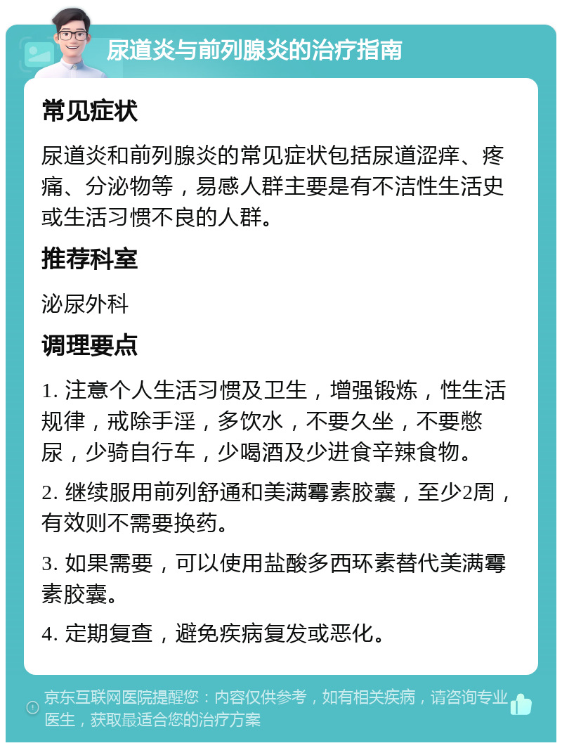 尿道炎与前列腺炎的治疗指南 常见症状 尿道炎和前列腺炎的常见症状包括尿道涩痒、疼痛、分泌物等，易感人群主要是有不洁性生活史或生活习惯不良的人群。 推荐科室 泌尿外科 调理要点 1. 注意个人生活习惯及卫生，增强锻炼，性生活规律，戒除手淫，多饮水，不要久坐，不要憋尿，少骑自行车，少喝酒及少进食辛辣食物。 2. 继续服用前列舒通和美满霉素胶囊，至少2周，有效则不需要换药。 3. 如果需要，可以使用盐酸多西环素替代美满霉素胶囊。 4. 定期复查，避免疾病复发或恶化。