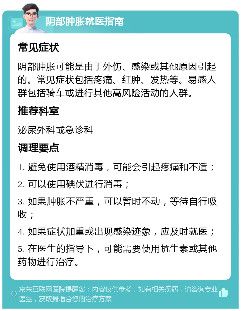 阴部肿胀就医指南 常见症状 阴部肿胀可能是由于外伤、感染或其他原因引起的。常见症状包括疼痛、红肿、发热等。易感人群包括骑车或进行其他高风险活动的人群。 推荐科室 泌尿外科或急诊科 调理要点 1. 避免使用酒精消毒，可能会引起疼痛和不适； 2. 可以使用碘伏进行消毒； 3. 如果肿胀不严重，可以暂时不动，等待自行吸收； 4. 如果症状加重或出现感染迹象，应及时就医； 5. 在医生的指导下，可能需要使用抗生素或其他药物进行治疗。