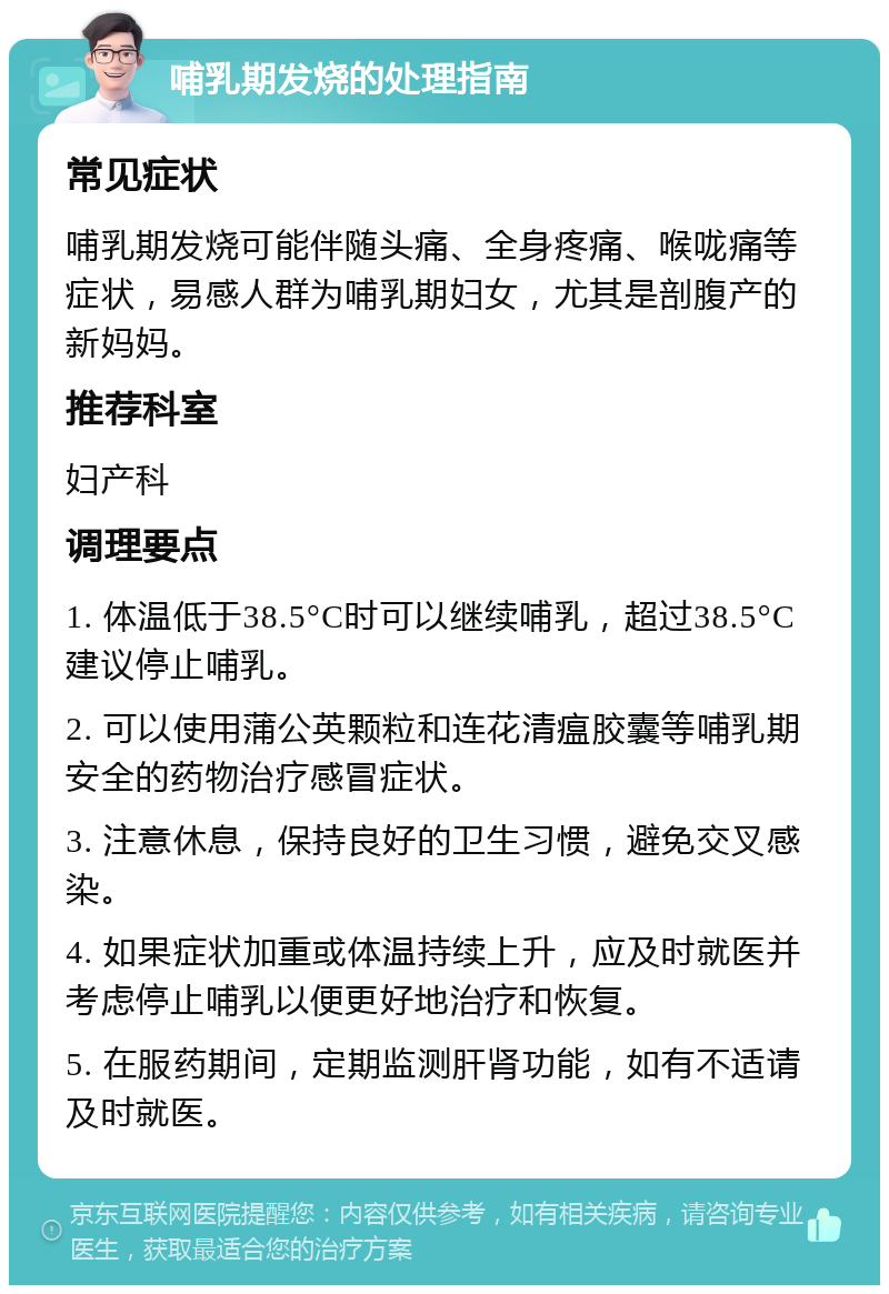 哺乳期发烧的处理指南 常见症状 哺乳期发烧可能伴随头痛、全身疼痛、喉咙痛等症状，易感人群为哺乳期妇女，尤其是剖腹产的新妈妈。 推荐科室 妇产科 调理要点 1. 体温低于38.5°C时可以继续哺乳，超过38.5°C建议停止哺乳。 2. 可以使用蒲公英颗粒和连花清瘟胶囊等哺乳期安全的药物治疗感冒症状。 3. 注意休息，保持良好的卫生习惯，避免交叉感染。 4. 如果症状加重或体温持续上升，应及时就医并考虑停止哺乳以便更好地治疗和恢复。 5. 在服药期间，定期监测肝肾功能，如有不适请及时就医。