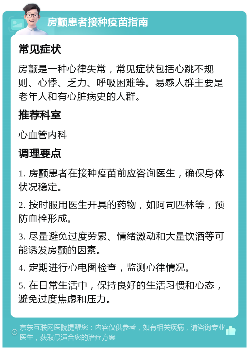 房颤患者接种疫苗指南 常见症状 房颤是一种心律失常，常见症状包括心跳不规则、心悸、乏力、呼吸困难等。易感人群主要是老年人和有心脏病史的人群。 推荐科室 心血管内科 调理要点 1. 房颤患者在接种疫苗前应咨询医生，确保身体状况稳定。 2. 按时服用医生开具的药物，如阿司匹林等，预防血栓形成。 3. 尽量避免过度劳累、情绪激动和大量饮酒等可能诱发房颤的因素。 4. 定期进行心电图检查，监测心律情况。 5. 在日常生活中，保持良好的生活习惯和心态，避免过度焦虑和压力。