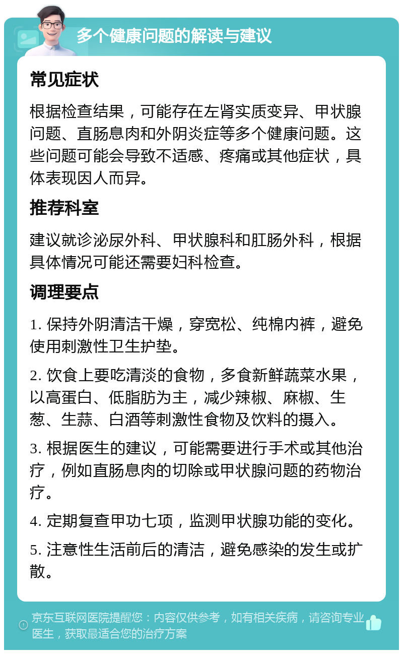 多个健康问题的解读与建议 常见症状 根据检查结果，可能存在左肾实质变异、甲状腺问题、直肠息肉和外阴炎症等多个健康问题。这些问题可能会导致不适感、疼痛或其他症状，具体表现因人而异。 推荐科室 建议就诊泌尿外科、甲状腺科和肛肠外科，根据具体情况可能还需要妇科检查。 调理要点 1. 保持外阴清洁干燥，穿宽松、纯棉内裤，避免使用刺激性卫生护垫。 2. 饮食上要吃清淡的食物，多食新鲜蔬菜水果，以高蛋白、低脂肪为主，减少辣椒、麻椒、生葱、生蒜、白酒等刺激性食物及饮料的摄入。 3. 根据医生的建议，可能需要进行手术或其他治疗，例如直肠息肉的切除或甲状腺问题的药物治疗。 4. 定期复查甲功七项，监测甲状腺功能的变化。 5. 注意性生活前后的清洁，避免感染的发生或扩散。