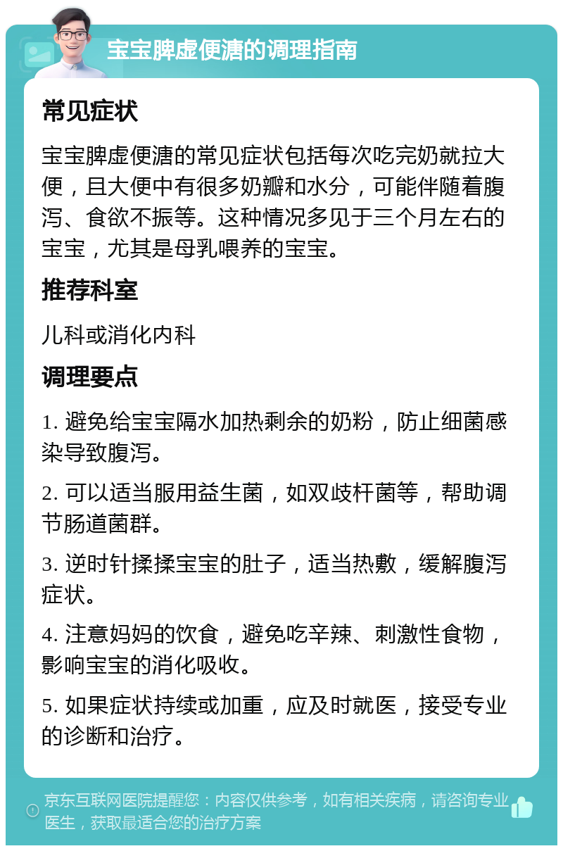 宝宝脾虚便溏的调理指南 常见症状 宝宝脾虚便溏的常见症状包括每次吃完奶就拉大便，且大便中有很多奶瓣和水分，可能伴随着腹泻、食欲不振等。这种情况多见于三个月左右的宝宝，尤其是母乳喂养的宝宝。 推荐科室 儿科或消化内科 调理要点 1. 避免给宝宝隔水加热剩余的奶粉，防止细菌感染导致腹泻。 2. 可以适当服用益生菌，如双歧杆菌等，帮助调节肠道菌群。 3. 逆时针揉揉宝宝的肚子，适当热敷，缓解腹泻症状。 4. 注意妈妈的饮食，避免吃辛辣、刺激性食物，影响宝宝的消化吸收。 5. 如果症状持续或加重，应及时就医，接受专业的诊断和治疗。