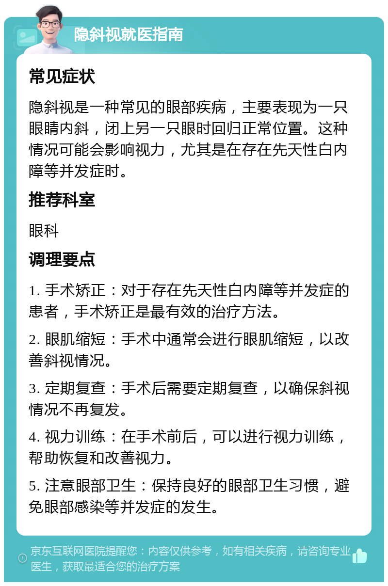 隐斜视就医指南 常见症状 隐斜视是一种常见的眼部疾病，主要表现为一只眼睛内斜，闭上另一只眼时回归正常位置。这种情况可能会影响视力，尤其是在存在先天性白内障等并发症时。 推荐科室 眼科 调理要点 1. 手术矫正：对于存在先天性白内障等并发症的患者，手术矫正是最有效的治疗方法。 2. 眼肌缩短：手术中通常会进行眼肌缩短，以改善斜视情况。 3. 定期复查：手术后需要定期复查，以确保斜视情况不再复发。 4. 视力训练：在手术前后，可以进行视力训练，帮助恢复和改善视力。 5. 注意眼部卫生：保持良好的眼部卫生习惯，避免眼部感染等并发症的发生。