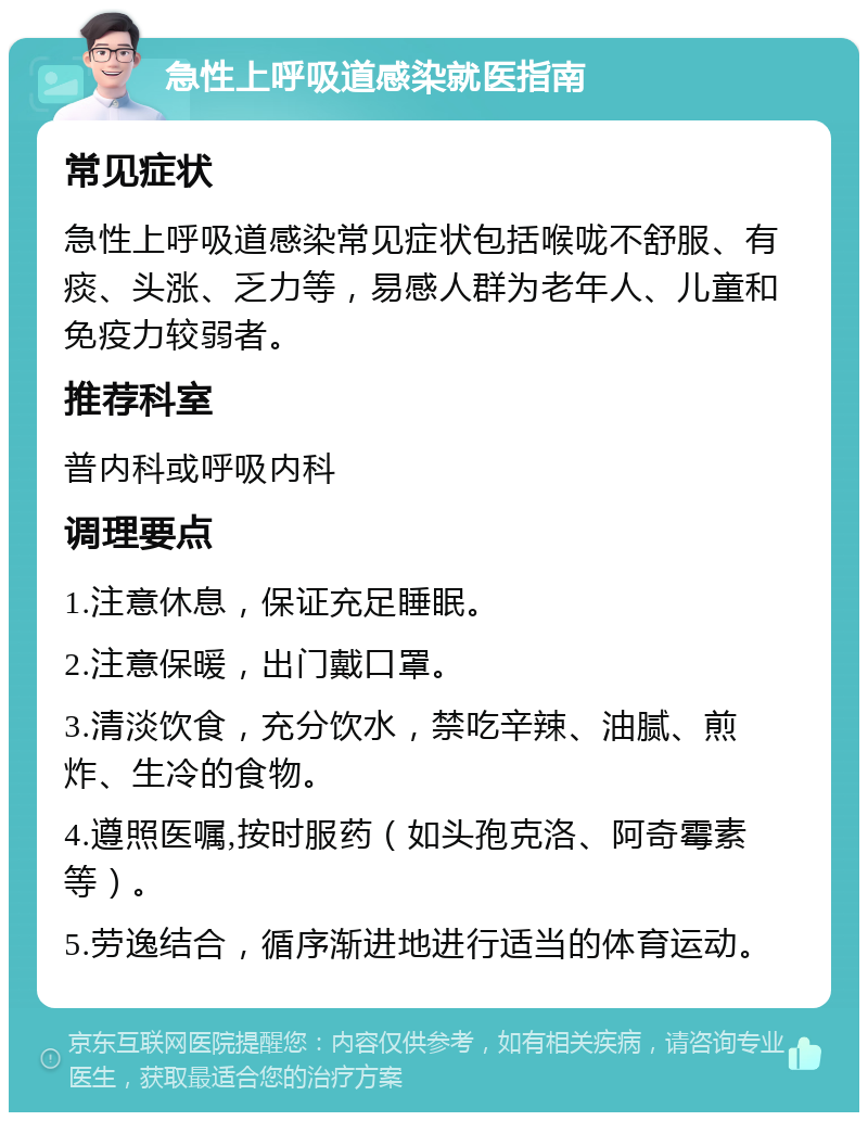 急性上呼吸道感染就医指南 常见症状 急性上呼吸道感染常见症状包括喉咙不舒服、有痰、头涨、乏力等，易感人群为老年人、儿童和免疫力较弱者。 推荐科室 普内科或呼吸内科 调理要点 1.注意休息，保证充足睡眠。 2.注意保暖，出门戴口罩。 3.清淡饮食，充分饮水，禁吃辛辣、油腻、煎炸、生冷的食物。 4.遵照医嘱,按时服药（如头孢克洛、阿奇霉素等）。 5.劳逸结合，循序渐进地进行适当的体育运动。