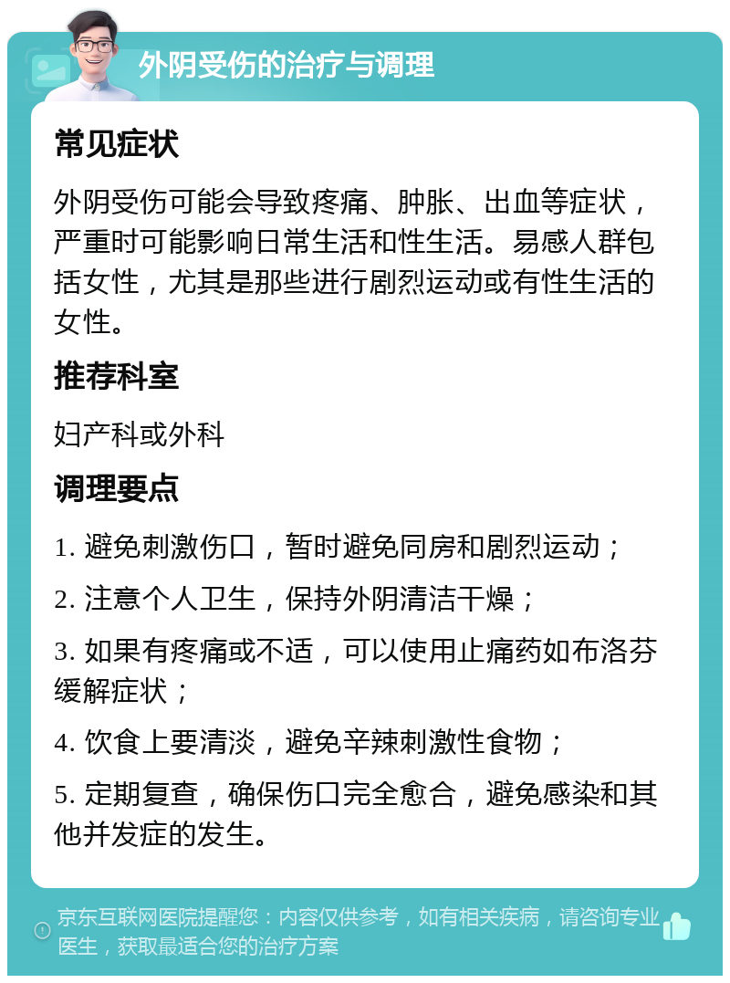 外阴受伤的治疗与调理 常见症状 外阴受伤可能会导致疼痛、肿胀、出血等症状，严重时可能影响日常生活和性生活。易感人群包括女性，尤其是那些进行剧烈运动或有性生活的女性。 推荐科室 妇产科或外科 调理要点 1. 避免刺激伤口，暂时避免同房和剧烈运动； 2. 注意个人卫生，保持外阴清洁干燥； 3. 如果有疼痛或不适，可以使用止痛药如布洛芬缓解症状； 4. 饮食上要清淡，避免辛辣刺激性食物； 5. 定期复查，确保伤口完全愈合，避免感染和其他并发症的发生。