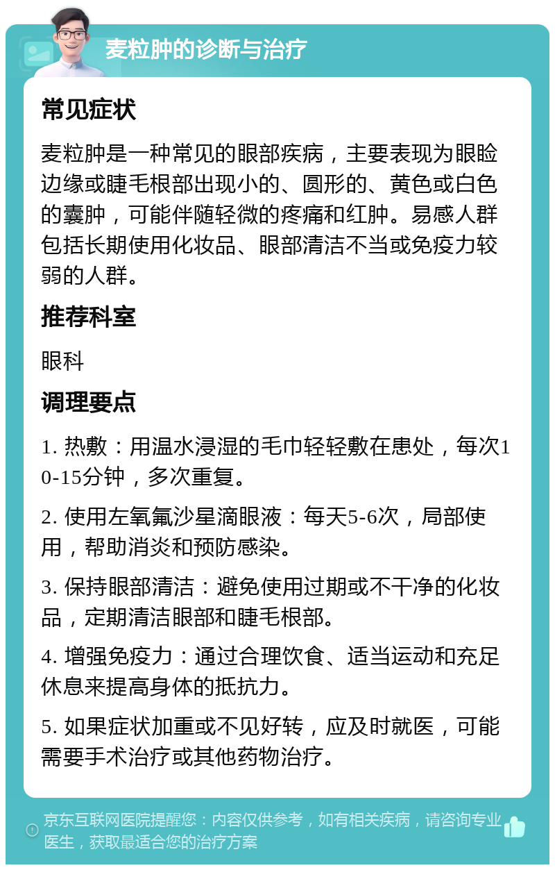 麦粒肿的诊断与治疗 常见症状 麦粒肿是一种常见的眼部疾病，主要表现为眼睑边缘或睫毛根部出现小的、圆形的、黄色或白色的囊肿，可能伴随轻微的疼痛和红肿。易感人群包括长期使用化妆品、眼部清洁不当或免疫力较弱的人群。 推荐科室 眼科 调理要点 1. 热敷：用温水浸湿的毛巾轻轻敷在患处，每次10-15分钟，多次重复。 2. 使用左氧氟沙星滴眼液：每天5-6次，局部使用，帮助消炎和预防感染。 3. 保持眼部清洁：避免使用过期或不干净的化妆品，定期清洁眼部和睫毛根部。 4. 增强免疫力：通过合理饮食、适当运动和充足休息来提高身体的抵抗力。 5. 如果症状加重或不见好转，应及时就医，可能需要手术治疗或其他药物治疗。