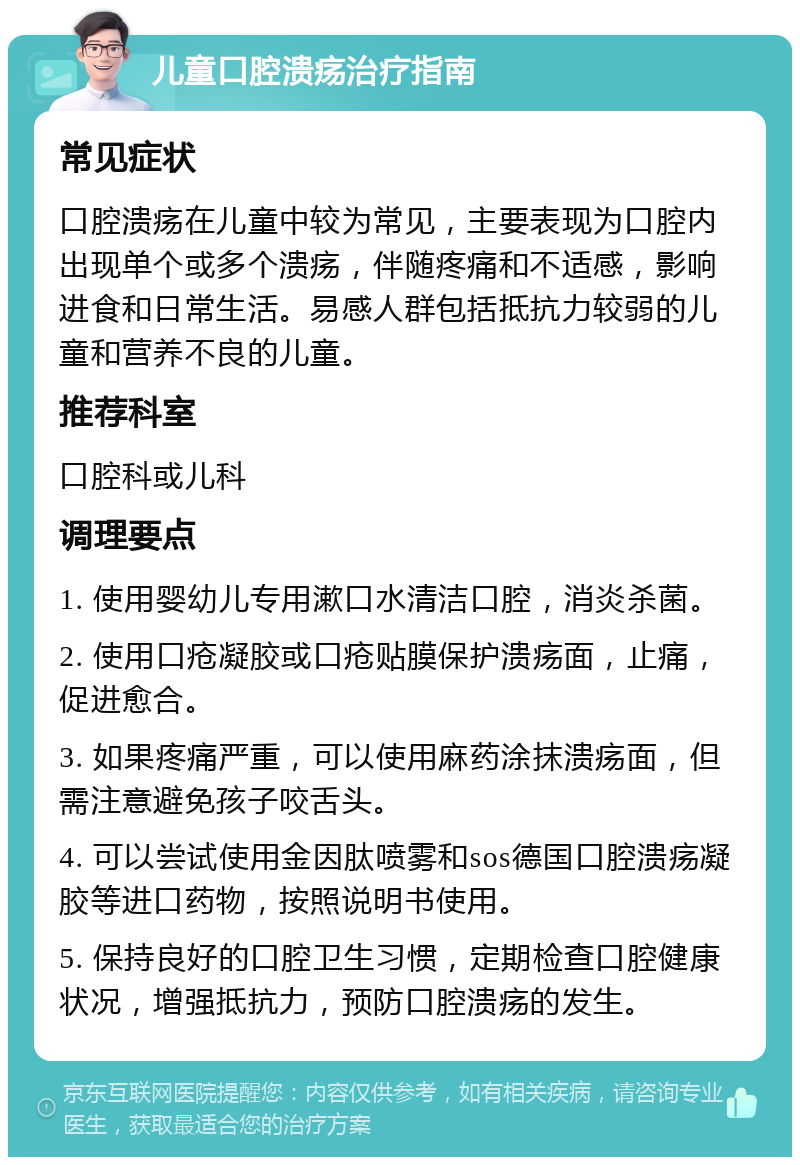 儿童口腔溃疡治疗指南 常见症状 口腔溃疡在儿童中较为常见，主要表现为口腔内出现单个或多个溃疡，伴随疼痛和不适感，影响进食和日常生活。易感人群包括抵抗力较弱的儿童和营养不良的儿童。 推荐科室 口腔科或儿科 调理要点 1. 使用婴幼儿专用漱口水清洁口腔，消炎杀菌。 2. 使用口疮凝胶或口疮贴膜保护溃疡面，止痛，促进愈合。 3. 如果疼痛严重，可以使用麻药涂抹溃疡面，但需注意避免孩子咬舌头。 4. 可以尝试使用金因肽喷雾和sos德国口腔溃疡凝胶等进口药物，按照说明书使用。 5. 保持良好的口腔卫生习惯，定期检查口腔健康状况，增强抵抗力，预防口腔溃疡的发生。