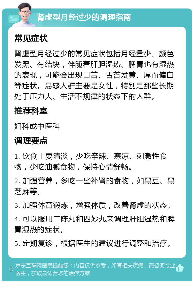 肾虚型月经过少的调理指南 常见症状 肾虚型月经过少的常见症状包括月经量少、颜色发黑、有结块，伴随着肝胆湿热、脾胃也有湿热的表现，可能会出现口苦、舌苔发黄、厚而偏白等症状。易感人群主要是女性，特别是那些长期处于压力大、生活不规律的状态下的人群。 推荐科室 妇科或中医科 调理要点 1. 饮食上要清淡，少吃辛辣、寒凉、刺激性食物，少吃油腻食物，保持心情舒畅。 2. 加强营养，多吃一些补肾的食物，如黑豆、黑芝麻等。 3. 加强体育锻炼，增强体质，改善肾虚的状态。 4. 可以服用二陈丸和四妙丸来调理肝胆湿热和脾胃湿热的症状。 5. 定期复诊，根据医生的建议进行调整和治疗。