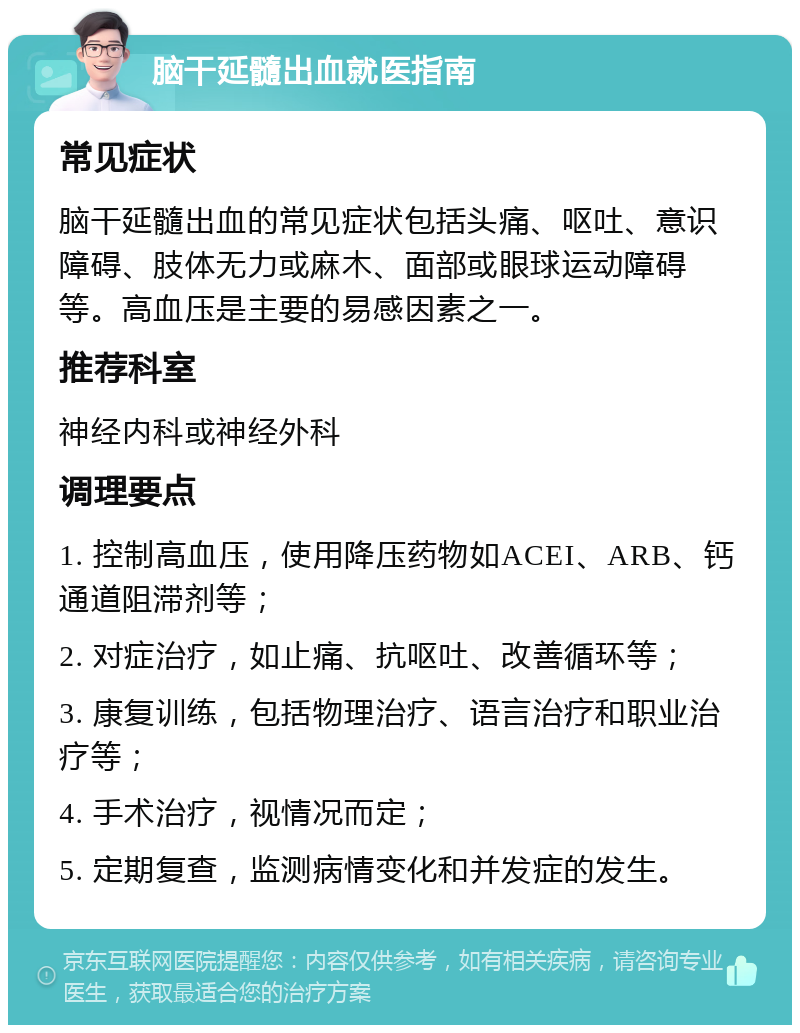 脑干延髓出血就医指南 常见症状 脑干延髓出血的常见症状包括头痛、呕吐、意识障碍、肢体无力或麻木、面部或眼球运动障碍等。高血压是主要的易感因素之一。 推荐科室 神经内科或神经外科 调理要点 1. 控制高血压，使用降压药物如ACEI、ARB、钙通道阻滞剂等； 2. 对症治疗，如止痛、抗呕吐、改善循环等； 3. 康复训练，包括物理治疗、语言治疗和职业治疗等； 4. 手术治疗，视情况而定； 5. 定期复查，监测病情变化和并发症的发生。