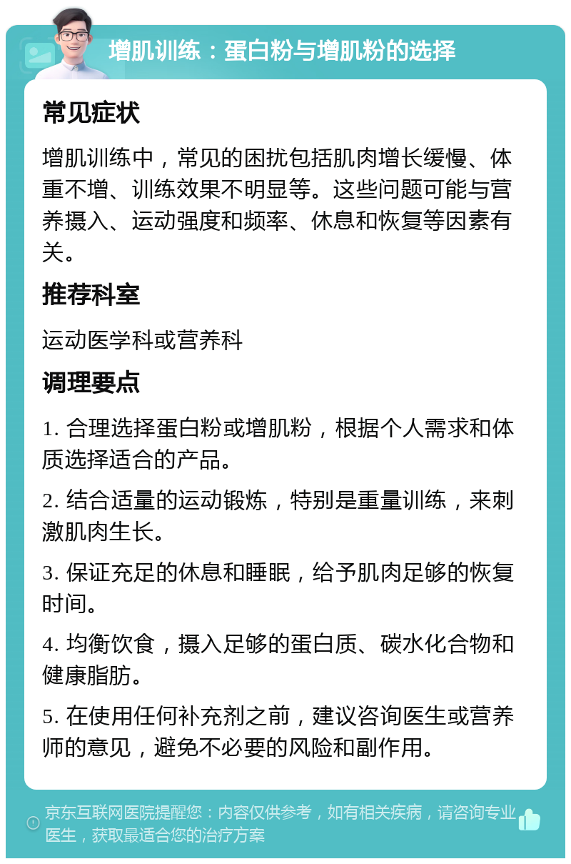 增肌训练：蛋白粉与增肌粉的选择 常见症状 增肌训练中，常见的困扰包括肌肉增长缓慢、体重不增、训练效果不明显等。这些问题可能与营养摄入、运动强度和频率、休息和恢复等因素有关。 推荐科室 运动医学科或营养科 调理要点 1. 合理选择蛋白粉或增肌粉，根据个人需求和体质选择适合的产品。 2. 结合适量的运动锻炼，特别是重量训练，来刺激肌肉生长。 3. 保证充足的休息和睡眠，给予肌肉足够的恢复时间。 4. 均衡饮食，摄入足够的蛋白质、碳水化合物和健康脂肪。 5. 在使用任何补充剂之前，建议咨询医生或营养师的意见，避免不必要的风险和副作用。