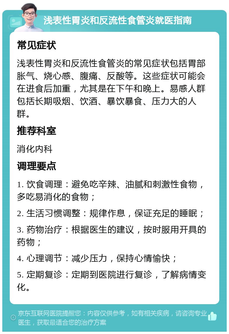 浅表性胃炎和反流性食管炎就医指南 常见症状 浅表性胃炎和反流性食管炎的常见症状包括胃部胀气、烧心感、腹痛、反酸等。这些症状可能会在进食后加重，尤其是在下午和晚上。易感人群包括长期吸烟、饮酒、暴饮暴食、压力大的人群。 推荐科室 消化内科 调理要点 1. 饮食调理：避免吃辛辣、油腻和刺激性食物，多吃易消化的食物； 2. 生活习惯调整：规律作息，保证充足的睡眠； 3. 药物治疗：根据医生的建议，按时服用开具的药物； 4. 心理调节：减少压力，保持心情愉快； 5. 定期复诊：定期到医院进行复诊，了解病情变化。