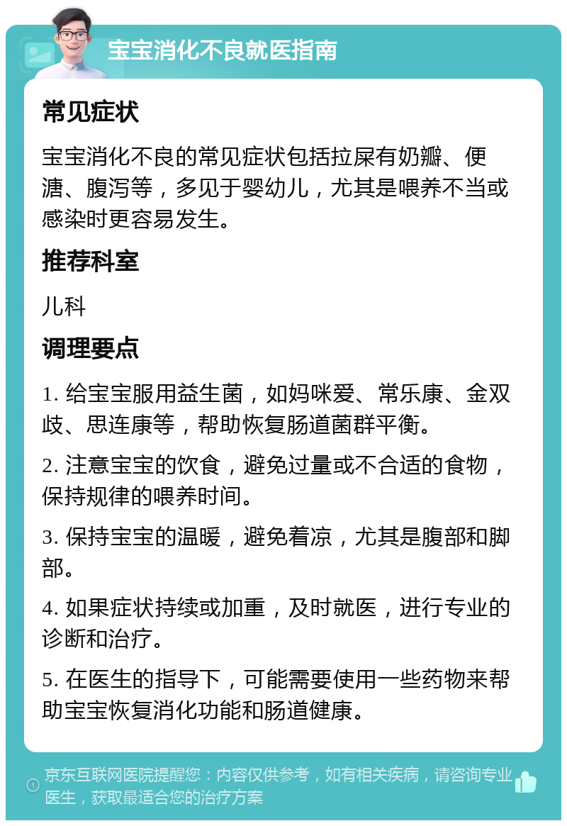 宝宝消化不良就医指南 常见症状 宝宝消化不良的常见症状包括拉屎有奶瓣、便溏、腹泻等，多见于婴幼儿，尤其是喂养不当或感染时更容易发生。 推荐科室 儿科 调理要点 1. 给宝宝服用益生菌，如妈咪爱、常乐康、金双歧、思连康等，帮助恢复肠道菌群平衡。 2. 注意宝宝的饮食，避免过量或不合适的食物，保持规律的喂养时间。 3. 保持宝宝的温暖，避免着凉，尤其是腹部和脚部。 4. 如果症状持续或加重，及时就医，进行专业的诊断和治疗。 5. 在医生的指导下，可能需要使用一些药物来帮助宝宝恢复消化功能和肠道健康。