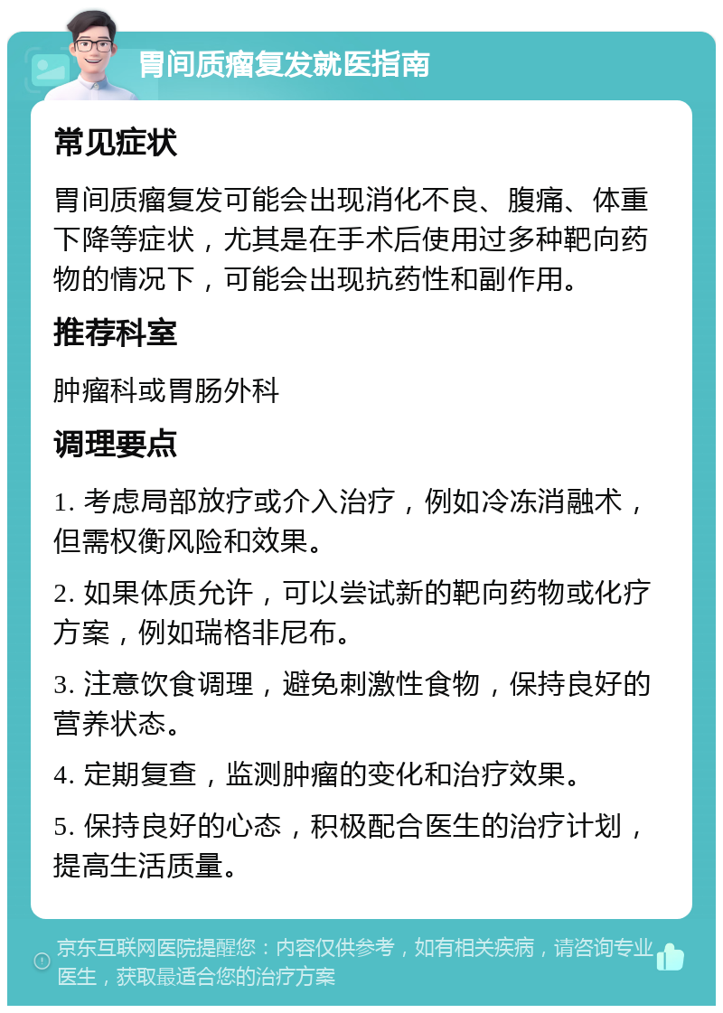 胃间质瘤复发就医指南 常见症状 胃间质瘤复发可能会出现消化不良、腹痛、体重下降等症状，尤其是在手术后使用过多种靶向药物的情况下，可能会出现抗药性和副作用。 推荐科室 肿瘤科或胃肠外科 调理要点 1. 考虑局部放疗或介入治疗，例如冷冻消融术，但需权衡风险和效果。 2. 如果体质允许，可以尝试新的靶向药物或化疗方案，例如瑞格非尼布。 3. 注意饮食调理，避免刺激性食物，保持良好的营养状态。 4. 定期复查，监测肿瘤的变化和治疗效果。 5. 保持良好的心态，积极配合医生的治疗计划，提高生活质量。