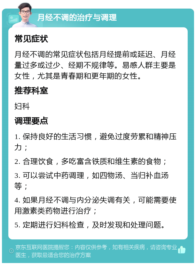 月经不调的治疗与调理 常见症状 月经不调的常见症状包括月经提前或延迟、月经量过多或过少、经期不规律等。易感人群主要是女性，尤其是青春期和更年期的女性。 推荐科室 妇科 调理要点 1. 保持良好的生活习惯，避免过度劳累和精神压力； 2. 合理饮食，多吃富含铁质和维生素的食物； 3. 可以尝试中药调理，如四物汤、当归补血汤等； 4. 如果月经不调与内分泌失调有关，可能需要使用激素类药物进行治疗； 5. 定期进行妇科检查，及时发现和处理问题。