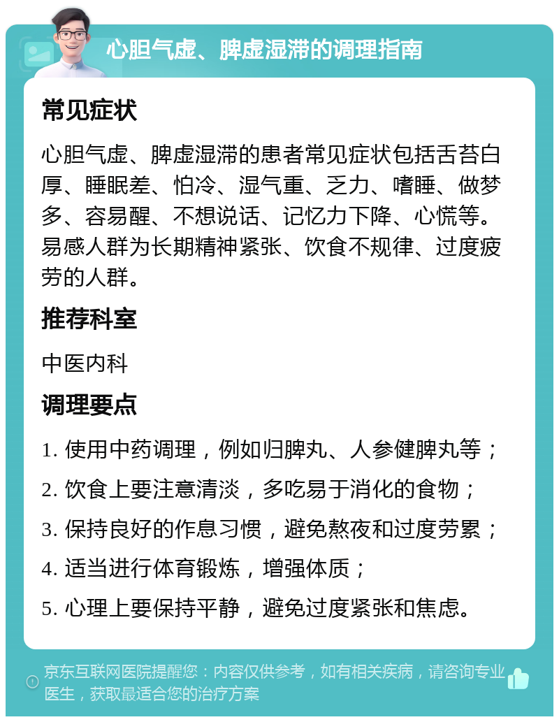 心胆气虚、脾虚湿滞的调理指南 常见症状 心胆气虚、脾虚湿滞的患者常见症状包括舌苔白厚、睡眠差、怕冷、湿气重、乏力、嗜睡、做梦多、容易醒、不想说话、记忆力下降、心慌等。易感人群为长期精神紧张、饮食不规律、过度疲劳的人群。 推荐科室 中医内科 调理要点 1. 使用中药调理，例如归脾丸、人参健脾丸等； 2. 饮食上要注意清淡，多吃易于消化的食物； 3. 保持良好的作息习惯，避免熬夜和过度劳累； 4. 适当进行体育锻炼，增强体质； 5. 心理上要保持平静，避免过度紧张和焦虑。