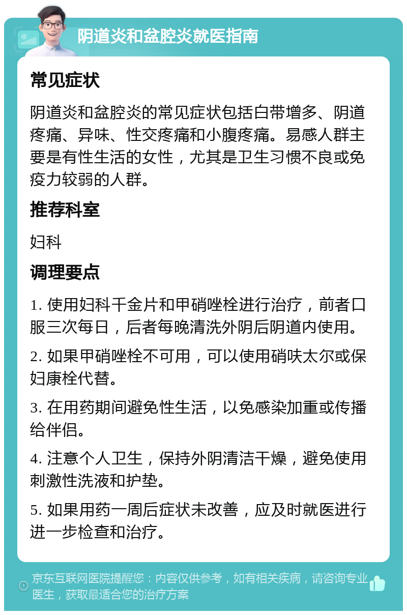 阴道炎和盆腔炎就医指南 常见症状 阴道炎和盆腔炎的常见症状包括白带增多、阴道疼痛、异味、性交疼痛和小腹疼痛。易感人群主要是有性生活的女性，尤其是卫生习惯不良或免疫力较弱的人群。 推荐科室 妇科 调理要点 1. 使用妇科千金片和甲硝唑栓进行治疗，前者口服三次每日，后者每晚清洗外阴后阴道内使用。 2. 如果甲硝唑栓不可用，可以使用硝呋太尔或保妇康栓代替。 3. 在用药期间避免性生活，以免感染加重或传播给伴侣。 4. 注意个人卫生，保持外阴清洁干燥，避免使用刺激性洗液和护垫。 5. 如果用药一周后症状未改善，应及时就医进行进一步检查和治疗。