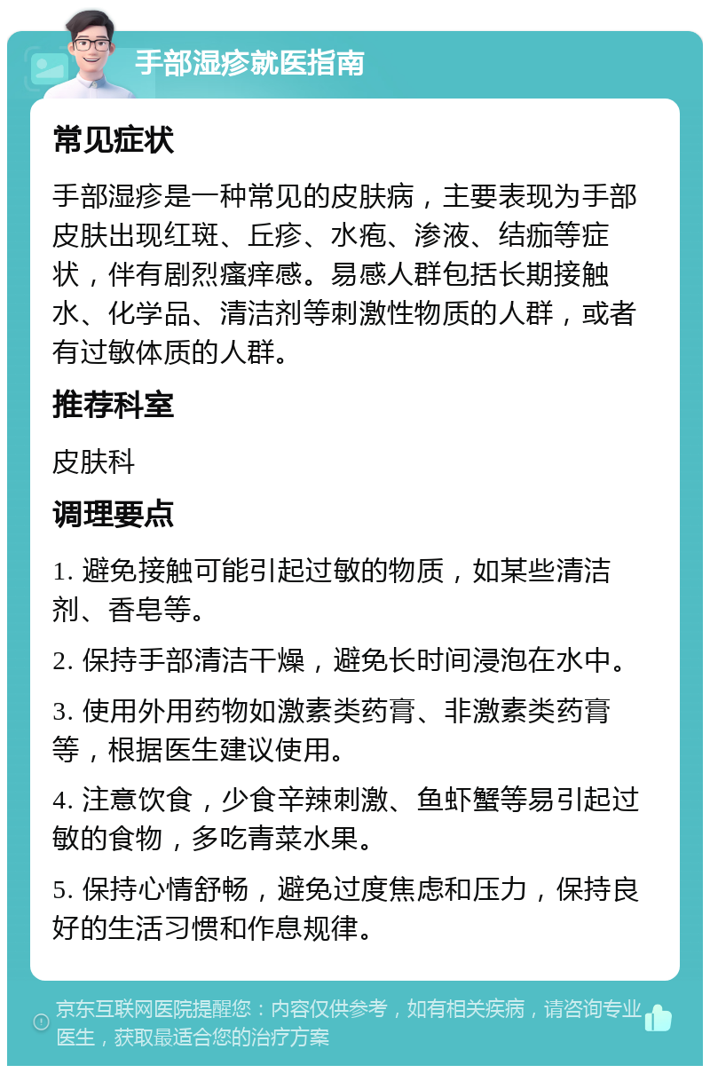 手部湿疹就医指南 常见症状 手部湿疹是一种常见的皮肤病，主要表现为手部皮肤出现红斑、丘疹、水疱、渗液、结痂等症状，伴有剧烈瘙痒感。易感人群包括长期接触水、化学品、清洁剂等刺激性物质的人群，或者有过敏体质的人群。 推荐科室 皮肤科 调理要点 1. 避免接触可能引起过敏的物质，如某些清洁剂、香皂等。 2. 保持手部清洁干燥，避免长时间浸泡在水中。 3. 使用外用药物如激素类药膏、非激素类药膏等，根据医生建议使用。 4. 注意饮食，少食辛辣刺激、鱼虾蟹等易引起过敏的食物，多吃青菜水果。 5. 保持心情舒畅，避免过度焦虑和压力，保持良好的生活习惯和作息规律。