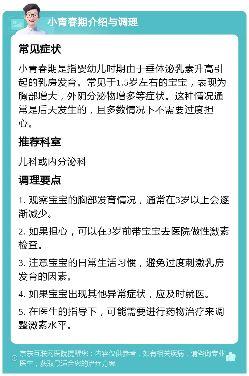 小青春期介绍与调理 常见症状 小青春期是指婴幼儿时期由于垂体泌乳素升高引起的乳房发育。常见于1.5岁左右的宝宝，表现为胸部增大，外阴分泌物增多等症状。这种情况通常是后天发生的，且多数情况下不需要过度担心。 推荐科室 儿科或内分泌科 调理要点 1. 观察宝宝的胸部发育情况，通常在3岁以上会逐渐减少。 2. 如果担心，可以在3岁前带宝宝去医院做性激素检查。 3. 注意宝宝的日常生活习惯，避免过度刺激乳房发育的因素。 4. 如果宝宝出现其他异常症状，应及时就医。 5. 在医生的指导下，可能需要进行药物治疗来调整激素水平。