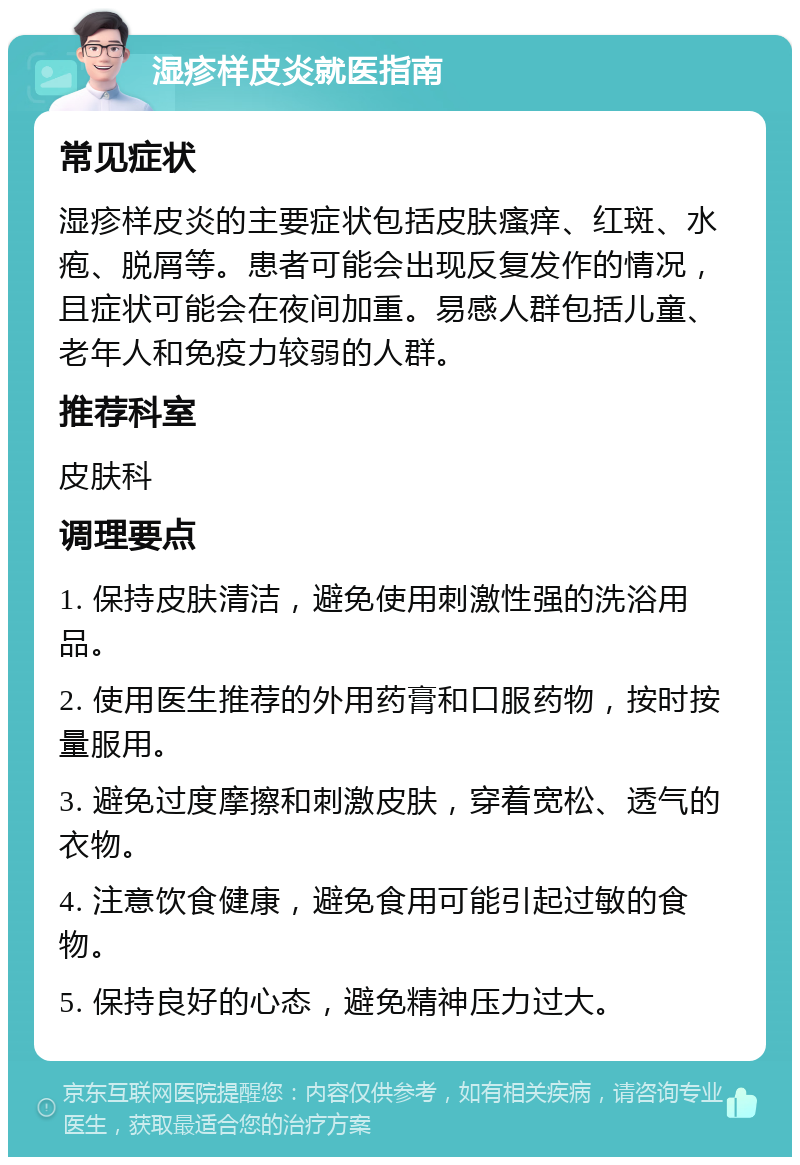 湿疹样皮炎就医指南 常见症状 湿疹样皮炎的主要症状包括皮肤瘙痒、红斑、水疱、脱屑等。患者可能会出现反复发作的情况，且症状可能会在夜间加重。易感人群包括儿童、老年人和免疫力较弱的人群。 推荐科室 皮肤科 调理要点 1. 保持皮肤清洁，避免使用刺激性强的洗浴用品。 2. 使用医生推荐的外用药膏和口服药物，按时按量服用。 3. 避免过度摩擦和刺激皮肤，穿着宽松、透气的衣物。 4. 注意饮食健康，避免食用可能引起过敏的食物。 5. 保持良好的心态，避免精神压力过大。