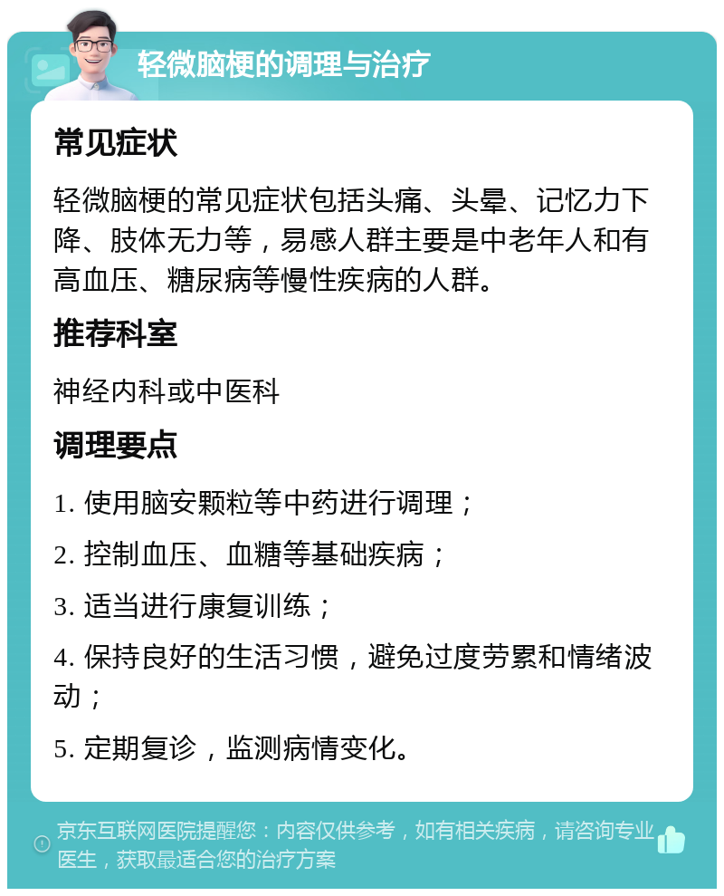 轻微脑梗的调理与治疗 常见症状 轻微脑梗的常见症状包括头痛、头晕、记忆力下降、肢体无力等，易感人群主要是中老年人和有高血压、糖尿病等慢性疾病的人群。 推荐科室 神经内科或中医科 调理要点 1. 使用脑安颗粒等中药进行调理； 2. 控制血压、血糖等基础疾病； 3. 适当进行康复训练； 4. 保持良好的生活习惯，避免过度劳累和情绪波动； 5. 定期复诊，监测病情变化。