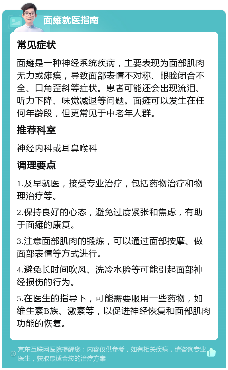 面瘫就医指南 常见症状 面瘫是一种神经系统疾病，主要表现为面部肌肉无力或瘫痪，导致面部表情不对称、眼睑闭合不全、口角歪斜等症状。患者可能还会出现流泪、听力下降、味觉减退等问题。面瘫可以发生在任何年龄段，但更常见于中老年人群。 推荐科室 神经内科或耳鼻喉科 调理要点 1.及早就医，接受专业治疗，包括药物治疗和物理治疗等。 2.保持良好的心态，避免过度紧张和焦虑，有助于面瘫的康复。 3.注意面部肌肉的锻炼，可以通过面部按摩、做面部表情等方式进行。 4.避免长时间吹风、洗冷水脸等可能引起面部神经损伤的行为。 5.在医生的指导下，可能需要服用一些药物，如维生素B族、激素等，以促进神经恢复和面部肌肉功能的恢复。